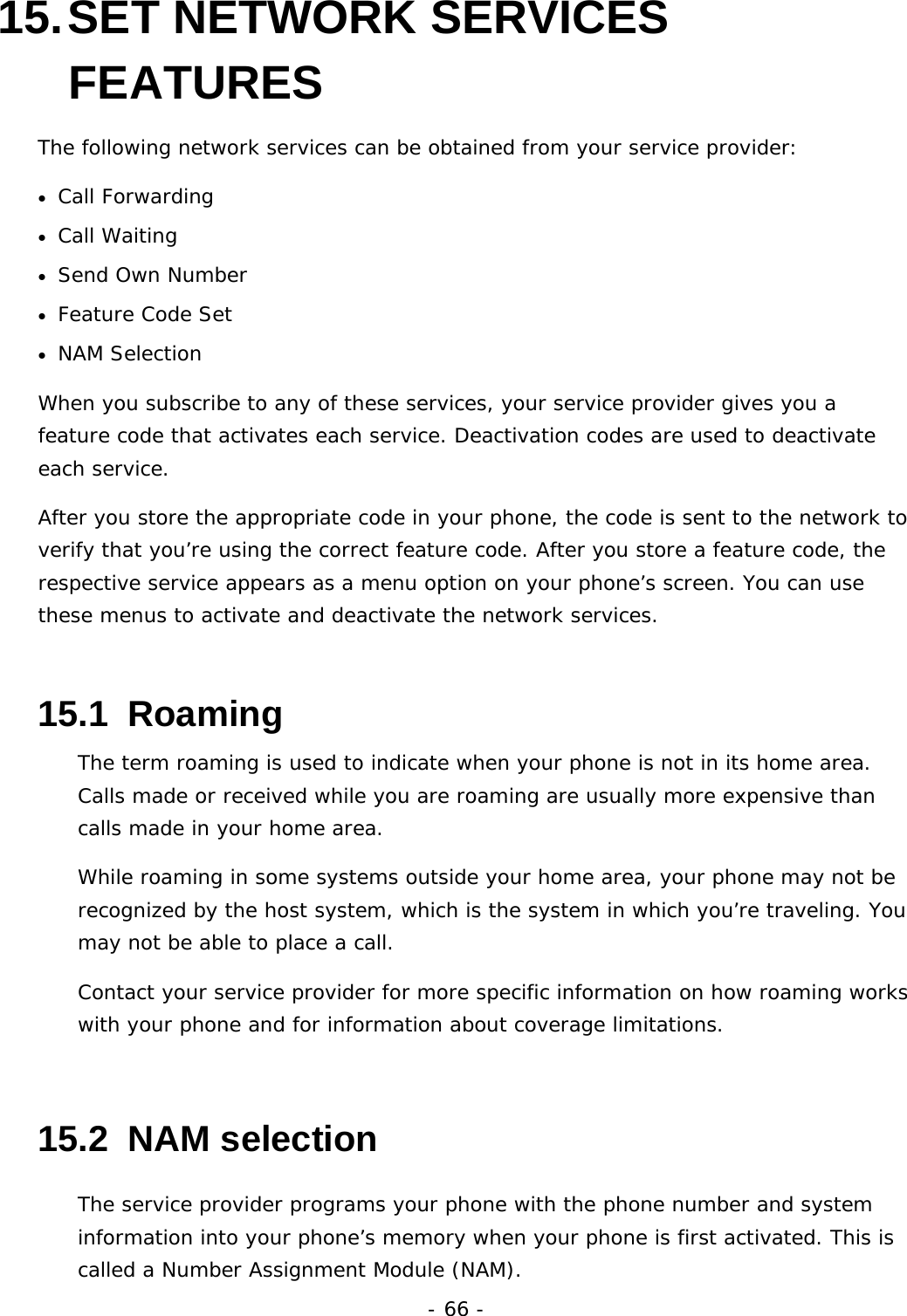 - 66 - 15. SET  NETWORK  SERVICES FEATURES The following network services can be obtained from your service provider: &bull; Call Forwarding &bull; Call Waiting &bull; Send Own Number &bull; Feature Code Set &bull; NAM Selection When you subscribe to any of these services, your service provider gives you a feature code that activates each service. Deactivation codes are used to deactivate each service. After you store the appropriate code in your phone, the code is sent to the network to verify that you&rsquo;re using the correct feature code. After you store a feature code, the respective service appears as a menu option on your phone&rsquo;s screen. You can use these menus to activate and deactivate the network services. 15.1  Roaming The term roaming is used to indicate when your phone is not in its home area. Calls made or received while you are roaming are usually more expensive than calls made in your home area. While roaming in some systems outside your home area, your phone may not be recognized by the host system, which is the system in which you&rsquo;re traveling. You may not be able to place a call. Contact your service provider for more specific information on how roaming works with your phone and for information about coverage limitations. 15.2  NAM selection The service provider programs your phone with the phone number and system information into your phone&rsquo;s memory when your phone is first activated. This is called a Number Assignment Module (NAM). 