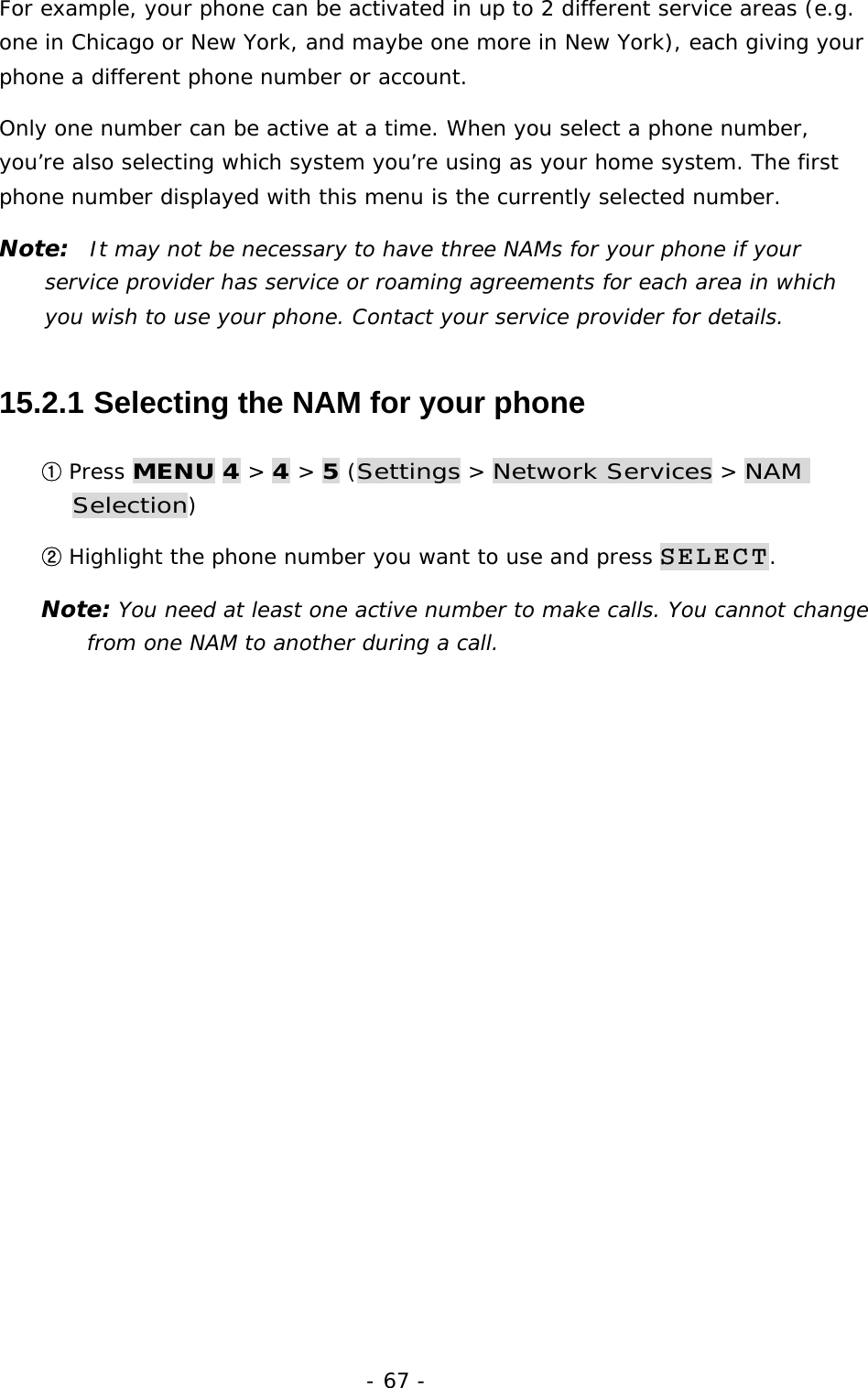 - 67 - For example, your phone can be activated in up to 2 different service areas (e.g. one in Chicago or New York, and maybe one more in New York), each giving your phone a different phone number or account. Only one number can be active at a time. When you select a phone number, you&rsquo;re also selecting which system you&rsquo;re using as your home system. The first phone number displayed with this menu is the currently selected number. Note:  It may not be necessary to have three NAMs for your phone if your service provider has service or roaming agreements for each area in which you wish to use your phone. Contact your service provider for details. 15.2.1  Selecting the NAM for your phone ① Press MENU 4 > 4 > 5 (Settings > Network Services > NAM Selection) ② Highlight the phone number you want to use and press SELECT. Note: You need at least one active number to make calls. You cannot change from one NAM to another during a call. 