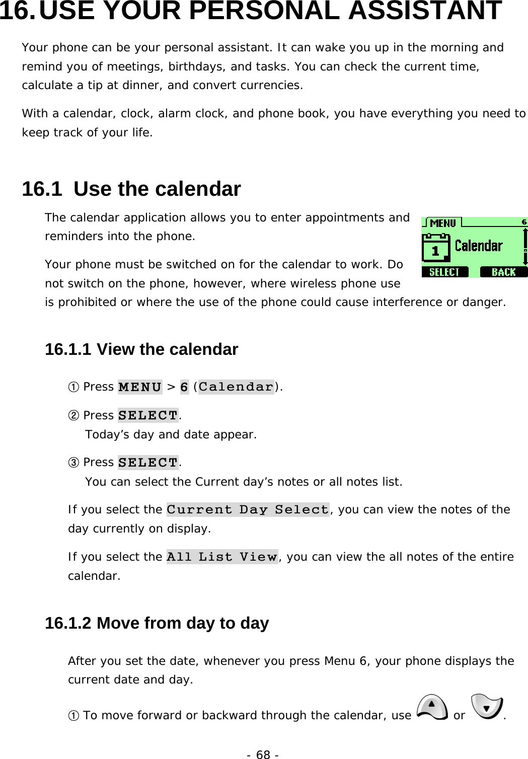 - 68 - 16. USE YOUR PERSONAL ASSISTANT Your phone can be your personal assistant. It can wake you up in the morning and remind you of meetings, birthdays, and tasks. You can check the current time, calculate a tip at dinner, and convert currencies. With a calendar, clock, alarm clock, and phone book, you have everything you need to keep track of your life. 16.1  Use the calendar The calendar application allows you to enter appointments and reminders into the phone. Your phone must be switched on for the calendar to work. Do not switch on the phone, however, where wireless phone use is prohibited or where the use of the phone could cause interference or danger. 16.1.1  View the calendar ① Press MENU > 6 (Calendar). ② Press SELECT.                                                                Today&rsquo;s day and date appear. ③ Press SELECT.                                                                    You can select the Current day&rsquo;s notes or all notes list. If you select the Current Day Select, you can view the notes of the day currently on display. If you select the All List View, you can view the all notes of the entire calendar. 16.1.2  Move from day to day After you set the date, whenever you press Menu 6, your phone displays the current date and day. ① To move forward or backward through the calendar, use   or  . 