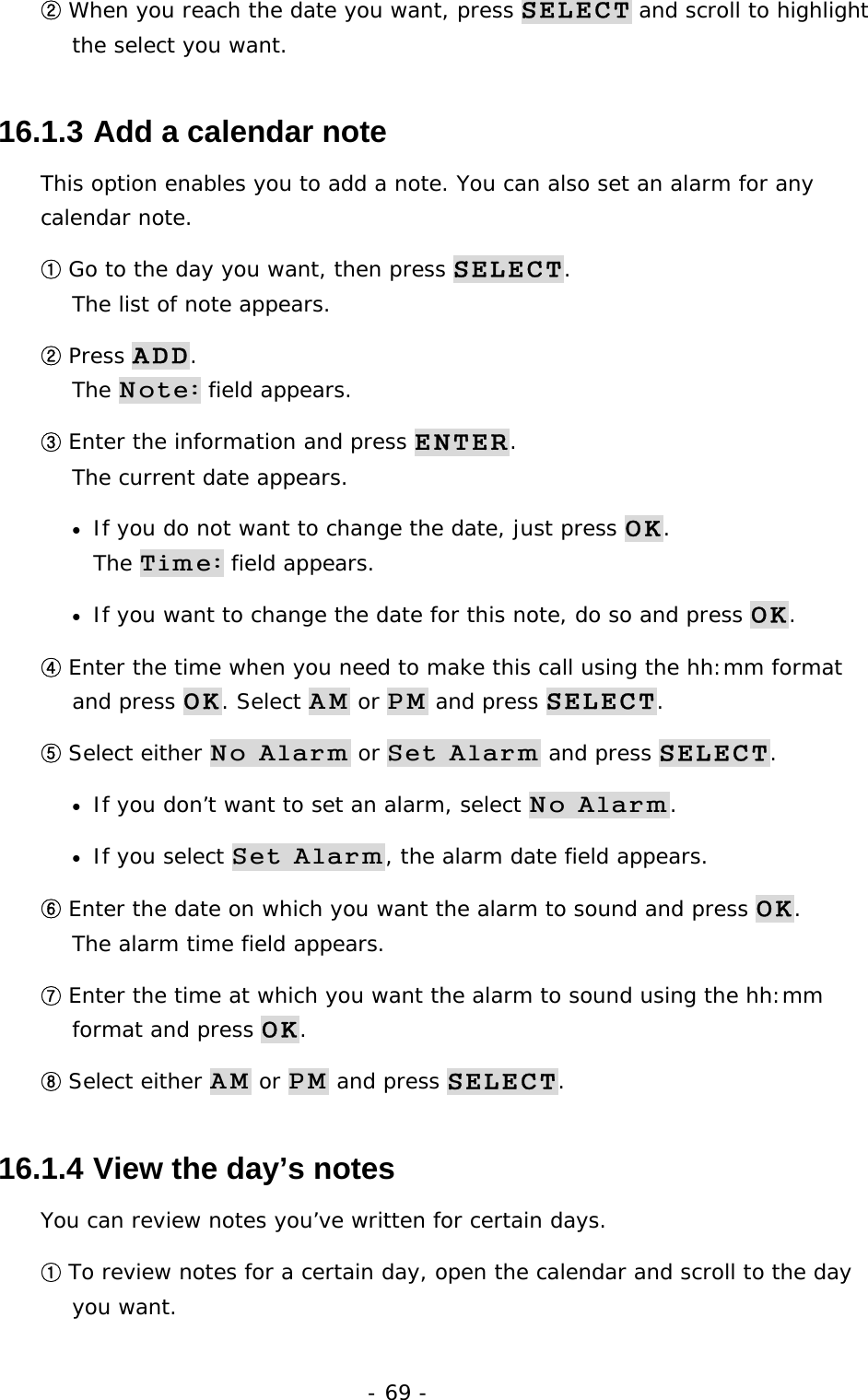 - 69 - ② When you reach the date you want, press SELECT and scroll to highlight the select you want. 16.1.3  Add a calendar note This option enables you to add a note. You can also set an alarm for any calendar note. ① Go to the day you want, then press SELECT.                           The list of note appears. ② Press ADD.                                                                The Note: field appears. ③ Enter the information and press ENTER.                                        The current date appears. &bull;  If you do not want to change the date, just press OK.                        The Time: field appears. &bull;  If you want to change the date for this note, do so and press OK. ④ Enter the time when you need to make this call using the hh:mm format and press OK. Select AM or PM and press SELECT. ⑤ Select either No Alarm or Set Alarm and press SELECT. &bull;  If you don&rsquo;t want to set an alarm, select No Alarm. &bull;  If you select Set Alarm, the alarm date field appears. ⑥ Enter the date on which you want the alarm to sound and press OK.                The alarm time field appears. ⑦ Enter the time at which you want the alarm to sound using the hh:mm format and press OK. ⑧ Select either AM or PM and press SELECT. 16.1.4  View the day&rsquo;s notes You can review notes you&rsquo;ve written for certain days. ① To review notes for a certain day, open the calendar and scroll to the day you want. 