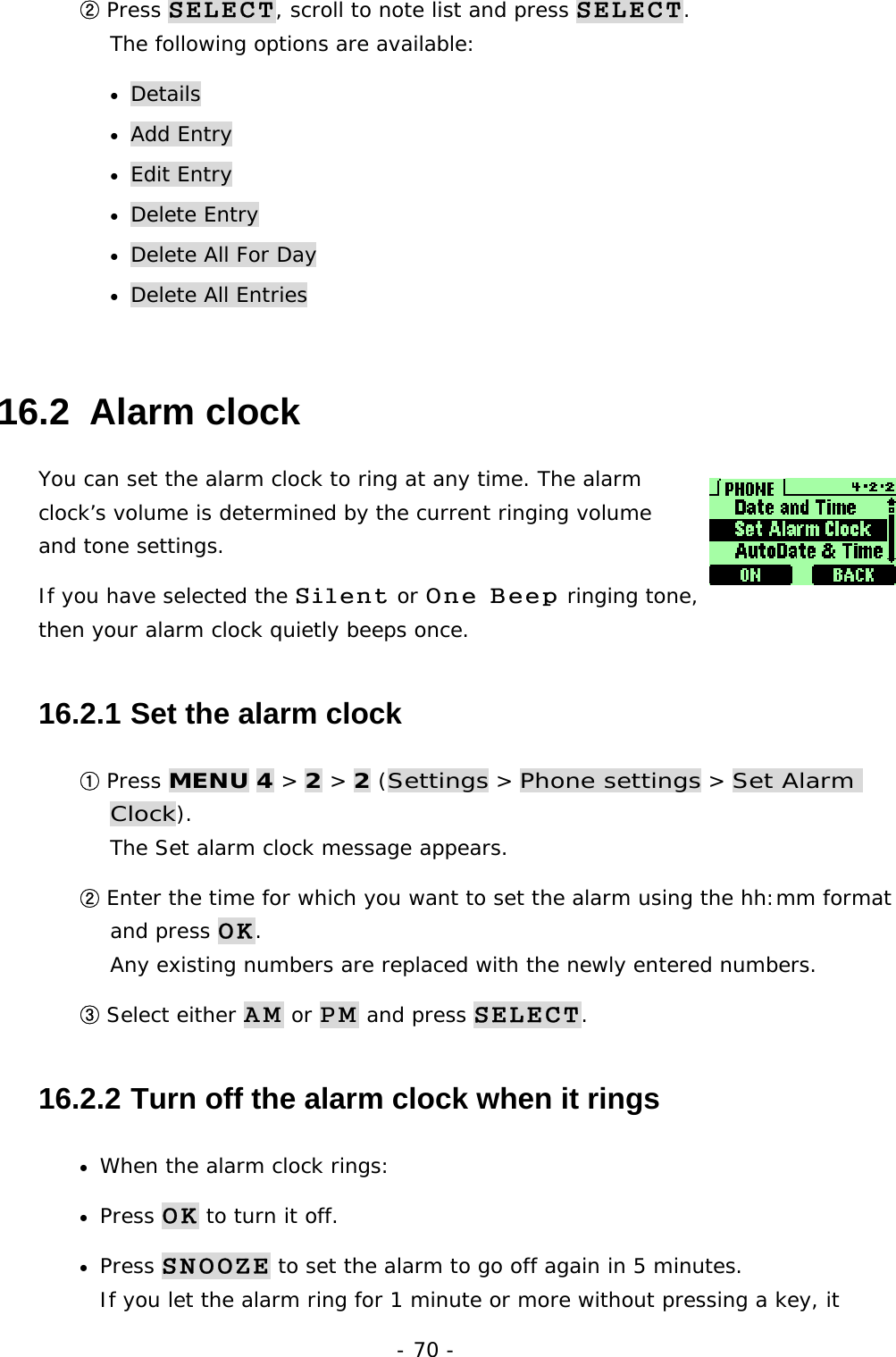 - 70 - ② Press SELECT, scroll to note list and press SELECT.                            The following options are available: &bull;  Details &bull;  Add Entry &bull;  Edit Entry &bull;  Delete Entry &bull;  Delete All For Day &bull;  Delete All Entries 16.2  Alarm clock You can set the alarm clock to ring at any time. The alarm clock&rsquo;s volume is determined by the current ringing volume and tone settings.  If you have selected the Silent or One Beep ringing tone, then your alarm clock quietly beeps once. 16.2.1  Set the alarm clock ① Press MENU 4 > 2 > 2 (Settings > Phone settings > Set Alarm Clock).                                                                 The Set alarm clock message appears. ② Enter the time for which you want to set the alarm using the hh:mm format and press OK.                                                                      Any existing numbers are replaced with the newly entered numbers. ③ Select either AM or PM and press SELECT. 16.2.2  Turn off the alarm clock when it rings &bull;  When the alarm clock rings: &bull;  Press OK to turn it off. &bull;  Press SNOOZE to set the alarm to go off again in 5 minutes.                       If you let the alarm ring for 1 minute or more without pressing a key, it 