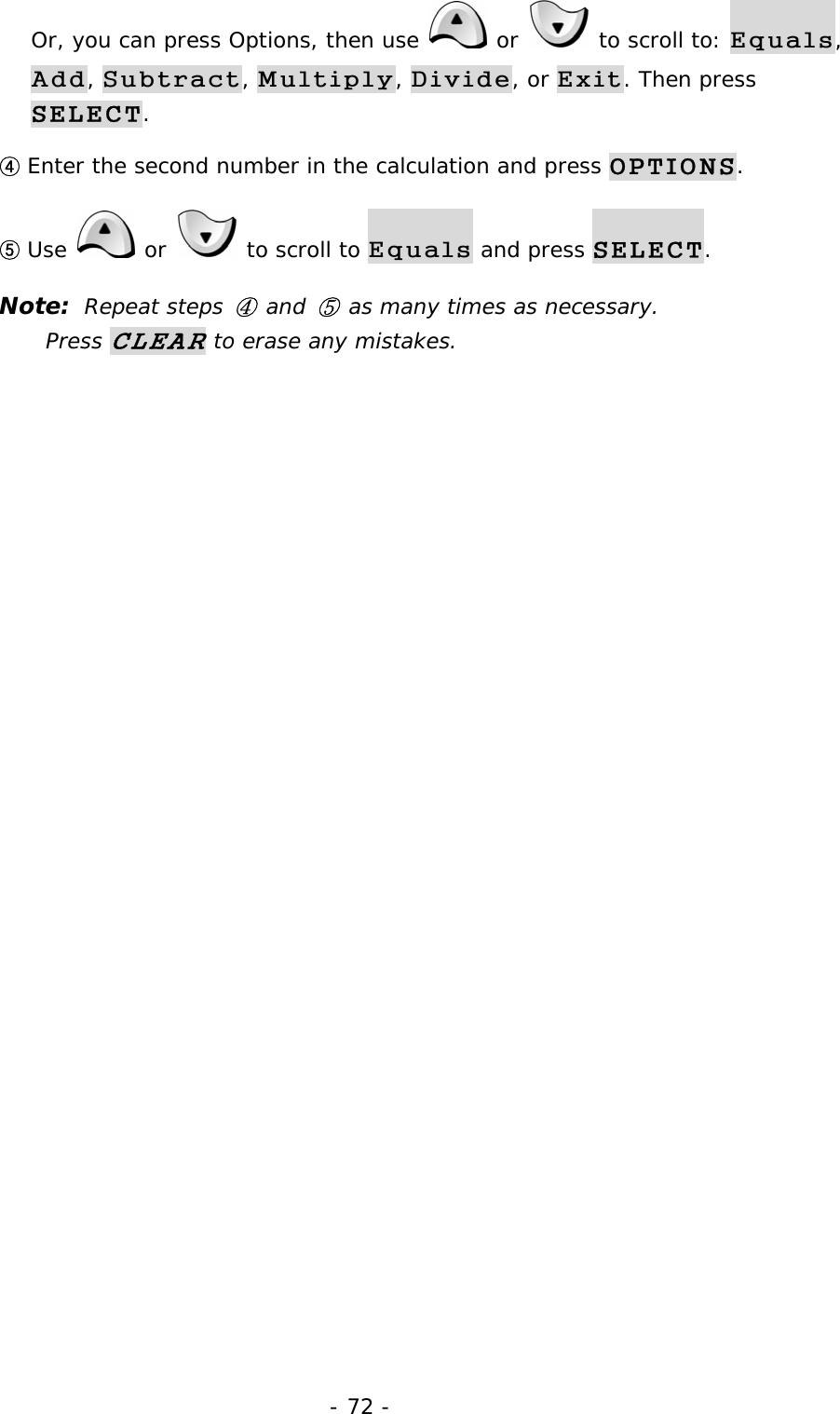 - 72 - Or, you can press Options, then use   or   to scroll to: Equals, Add, Subtract, Multiply, Divide, or Exit. Then press SELECT. ④ Enter the second number in the calculation and press OPTIONS. ⑤ Use   or   to scroll to Equals and press SELECT. Note:  Repeat steps ④ and ⑤ as many times as necessary.             Press CLEAR to erase any mistakes. 