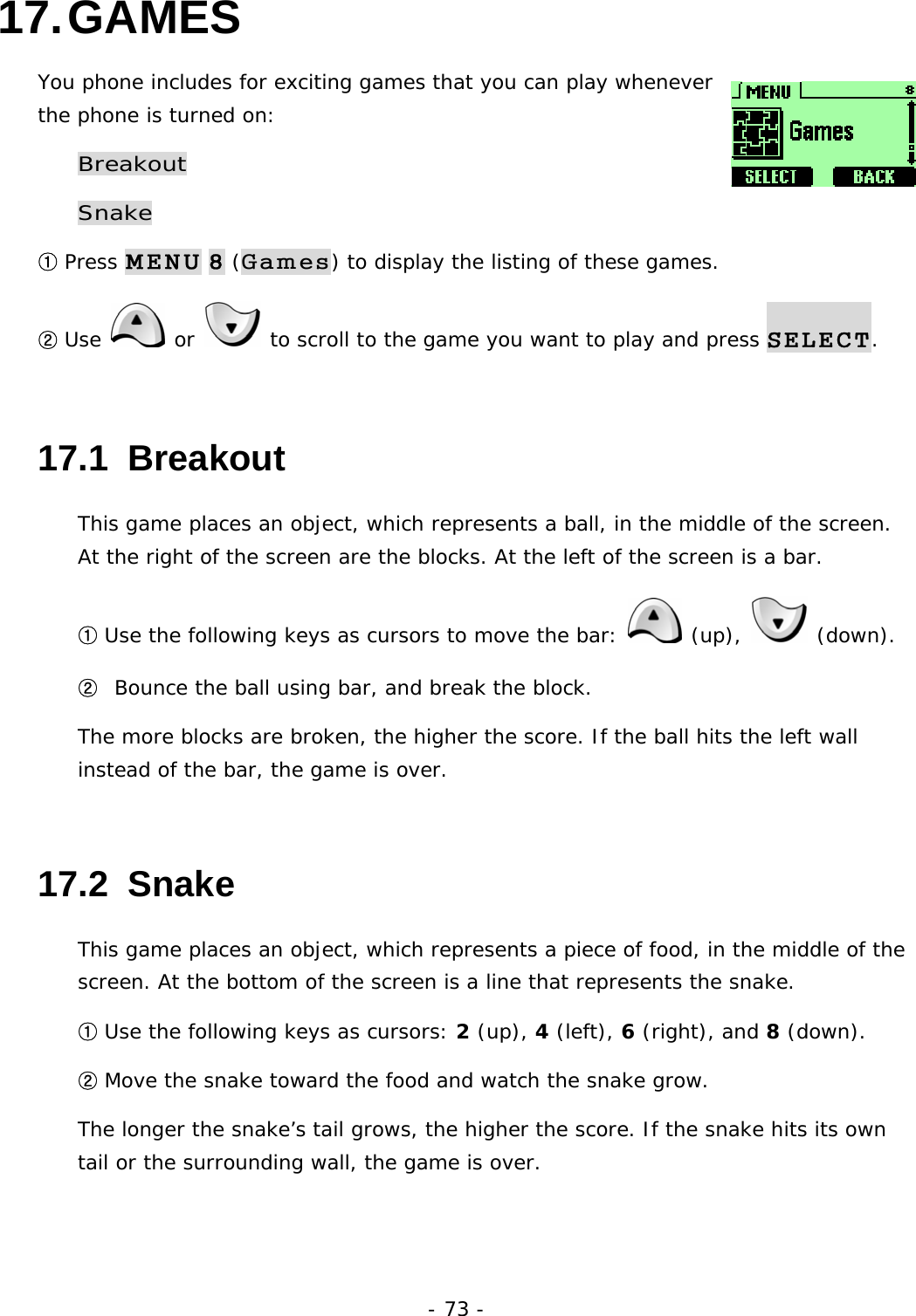- 73 - 17. GAMES You phone includes for exciting games that you can play whenever the phone is turned on: Breakout Snake ① Press MENU 8 (Games) to display the listing of these games. ② Use   or   to scroll to the game you want to play and press SELECT. 17.1  Breakout This game places an object, which represents a ball, in the middle of the screen. At the right of the screen are the blocks. At the left of the screen is a bar. ① Use the following keys as cursors to move the bar:   (up),   (down). ②  Bounce the ball using bar, and break the block. The more blocks are broken, the higher the score. If the ball hits the left wall instead of the bar, the game is over. 17.2  Snake This game places an object, which represents a piece of food, in the middle of the screen. At the bottom of the screen is a line that represents the snake. ① Use the following keys as cursors: 2 (up), 4 (left), 6 (right), and 8 (down). ② Move the snake toward the food and watch the snake grow. The longer the snake&rsquo;s tail grows, the higher the score. If the snake hits its own tail or the surrounding wall, the game is over. 