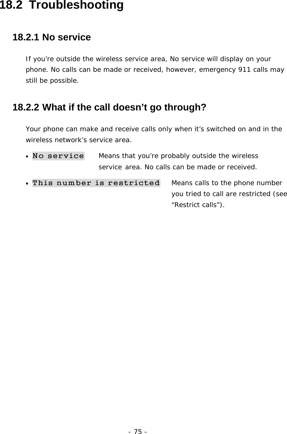 - 75 - 18.2  Troubleshooting 18.2.1  No service If you&rsquo;re outside the wireless service area, No service will display on your phone. No calls can be made or received, however, emergency 911 calls may still be possible. 18.2.2  What if the call doesn&rsquo;t go through? Your phone can make and receive calls only when it&rsquo;s switched on and in the wireless network&rsquo;s service area. &bull; No service Means that you&rsquo;re probably outside the wireless         service area. No calls can be made or received. &bull; This number is restricted   Means calls to the phone number   you tried to call are restricted (see &ldquo;Restrict calls&rdquo;).  