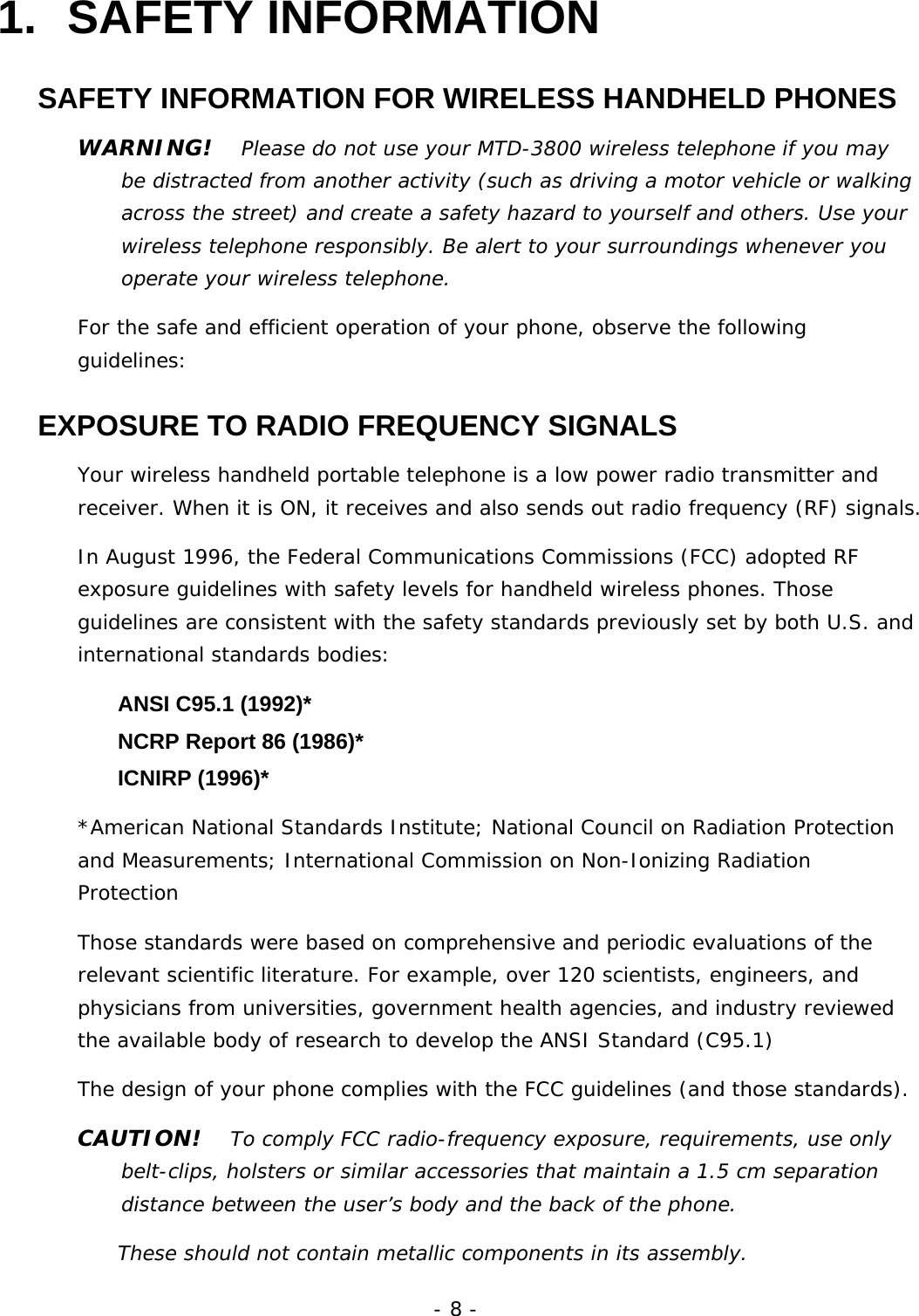 - 8 - 1. SAFETY INFORMATION SAFETY INFORMATION FOR WIRELESS HANDHELD PHONES WARNING!   Please do not use your MTD-3800 wireless telephone if you may be distracted from another activity (such as driving a motor vehicle or walking across the street) and create a safety hazard to yourself and others. Use your wireless telephone responsibly. Be alert to your surroundings whenever you operate your wireless telephone. For the safe and efficient operation of your phone, observe the following guidelines: EXPOSURE TO RADIO FREQUENCY SIGNALS Your wireless handheld portable telephone is a low power radio transmitter and receiver. When it is ON, it receives and also sends out radio frequency (RF) signals. In August 1996, the Federal Communications Commissions (FCC) adopted RF exposure guidelines with safety levels for handheld wireless phones. Those guidelines are consistent with the safety standards previously set by both U.S. and international standards bodies:   ANSI C95.1 (1992)*     NCRP Report 86 (1986)*   ICNIRP (1996)* *American National Standards Institute; National Council on Radiation Protection and Measurements; International Commission on Non-Ionizing Radiation Protection Those standards were based on comprehensive and periodic evaluations of the relevant scientific literature. For example, over 120 scientists, engineers, and physicians from universities, government health agencies, and industry reviewed the available body of research to develop the ANSI Standard (C95.1) The design of your phone complies with the FCC guidelines (and those standards). CAUTION!   To comply FCC radio-frequency exposure, requirements, use only belt-clips, holsters or similar accessories that maintain a 1.5 cm separation distance between the user&rsquo;s body and the back of the phone. These should not contain metallic components in its assembly. 