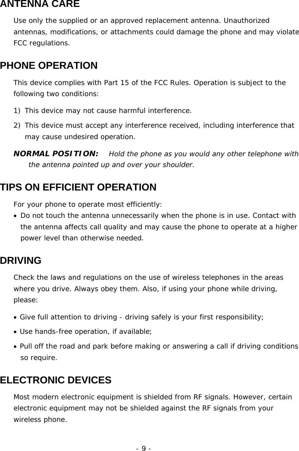 - 9 - ANTENNA CARE Use only the supplied or an approved replacement antenna. Unauthorized antennas, modifications, or attachments could damage the phone and may violate FCC regulations. PHONE OPERATION This device complies with Part 15 of the FCC Rules. Operation is subject to the following two conditions:  1) This device may not cause harmful interference. 2) This device must accept any interference received, including interference that may cause undesired operation. NORMAL POSITION:   Hold the phone as you would any other telephone with the antenna pointed up and over your shoulder. TIPS ON EFFICIENT OPERATION For your phone to operate most efficiently: &bull; Do not touch the antenna unnecessarily when the phone is in use. Contact with the antenna affects call quality and may cause the phone to operate at a higher power level than otherwise needed. DRIVING Check the laws and regulations on the use of wireless telephones in the areas where you drive. Always obey them. Also, if using your phone while driving, please: &bull; Give full attention to driving - driving safely is your first responsibility; &bull; Use hands-free operation, if available; &bull; Pull off the road and park before making or answering a call if driving conditions so require. ELECTRONIC DEVICES Most modern electronic equipment is shielded from RF signals. However, certain electronic equipment may not be shielded against the RF signals from your wireless phone. 