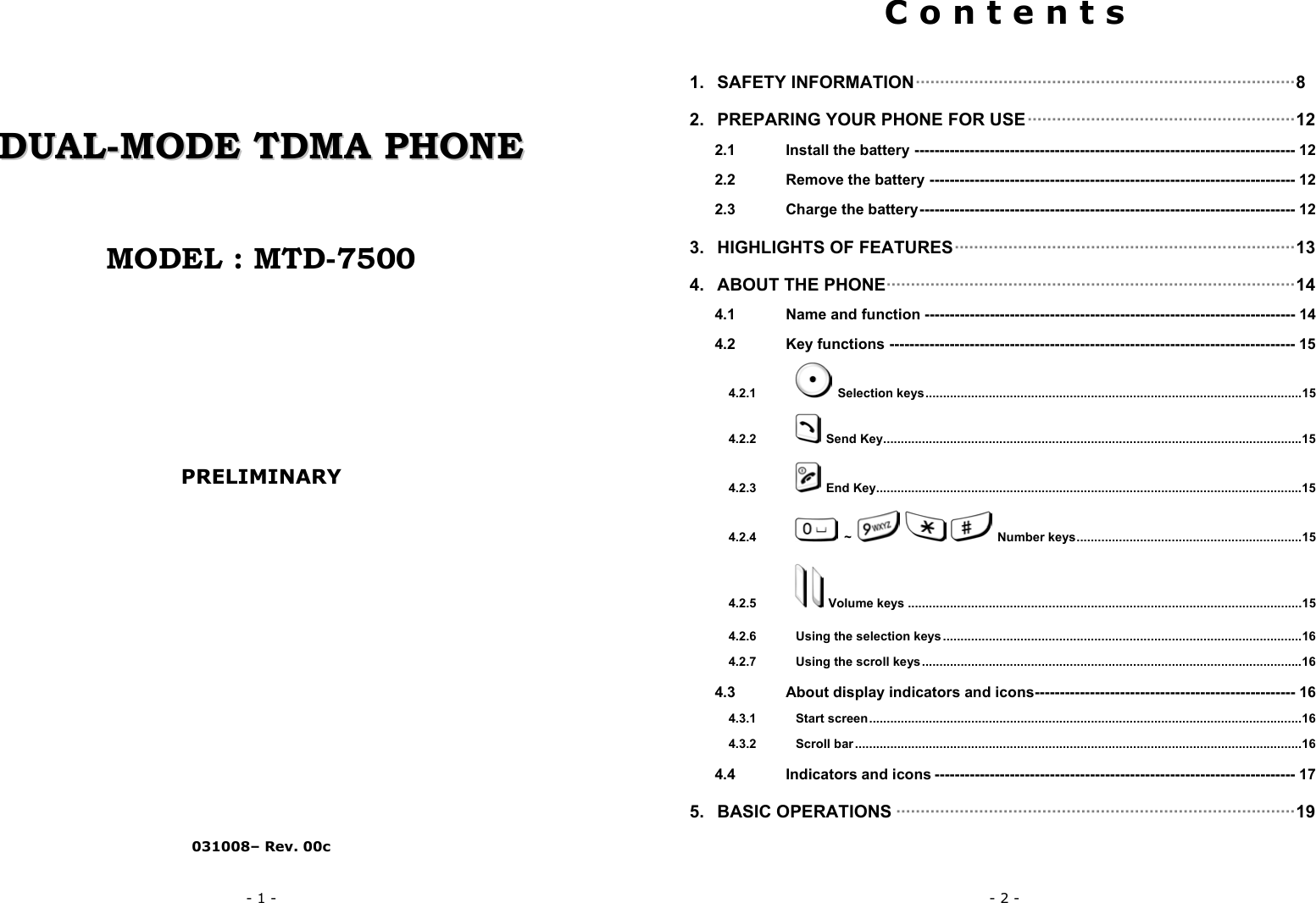- 1 -       DDUUAALL--MMOODDEE  TTDDMMAA  PPHHOONNEE    MODEL : MTD-7500        PRELIMINARY                031008&ndash; Rev. 00c - 2 - C o n t e n t s  1. SAFETY INFORMATION&middot;&middot;&middot;&middot;&middot;&middot;&middot;&middot;&middot;&middot;&middot;&middot;&middot;&middot;&middot;&middot;&middot;&middot;&middot;&middot;&middot;&middot;&middot;&middot;&middot;&middot;&middot;&middot;&middot;&middot;&middot;&middot;&middot;&middot;&middot;&middot;&middot;&middot;&middot;&middot;&middot;&middot;&middot;&middot;&middot;&middot;&middot;&middot;&middot;&middot;&middot;&middot;&middot;&middot;&middot;&middot;&middot;&middot;&middot;&middot;&middot;&middot;&middot;&middot;&middot;&middot;&middot;&middot;&middot;&middot;&middot;&middot;&middot;&middot;&middot;&middot;&middot;&middot;8 2. PREPARING YOUR PHONE FOR USE&middot;&middot;&middot;&middot;&middot;&middot;&middot;&middot;&middot;&middot;&middot;&middot;&middot;&middot;&middot;&middot;&middot;&middot;&middot;&middot;&middot;&middot;&middot;&middot;&middot;&middot;&middot;&middot;&middot;&middot;&middot;&middot;&middot;&middot;&middot;&middot;&middot;&middot;&middot;&middot;&middot;&middot;&middot;&middot;&middot;&middot;&middot;&middot;&middot;&middot;&middot;&middot;&middot;&middot;&middot;12 2.1 Install the battery ---------------------------------------------------------------------------- 12 2.2 Remove the battery ------------------------------------------------------------------------- 12 2.3 Charge the battery--------------------------------------------------------------------------- 12 3. HIGHLIGHTS OF FEATURES&middot;&middot;&middot;&middot;&middot;&middot;&middot;&middot;&middot;&middot;&middot;&middot;&middot;&middot;&middot;&middot;&middot;&middot;&middot;&middot;&middot;&middot;&middot;&middot;&middot;&middot;&middot;&middot;&middot;&middot;&middot;&middot;&middot;&middot;&middot;&middot;&middot;&middot;&middot;&middot;&middot;&middot;&middot;&middot;&middot;&middot;&middot;&middot;&middot;&middot;&middot;&middot;&middot;&middot;&middot;&middot;&middot;&middot;&middot;&middot;&middot;&middot;&middot;&middot;&middot;&middot;&middot;&middot;&middot;&middot;13 4. ABOUT THE PHONE&middot;&middot;&middot;&middot;&middot;&middot;&middot;&middot;&middot;&middot;&middot;&middot;&middot;&middot;&middot;&middot;&middot;&middot;&middot;&middot;&middot;&middot;&middot;&middot;&middot;&middot;&middot;&middot;&middot;&middot;&middot;&middot;&middot;&middot;&middot;&middot;&middot;&middot;&middot;&middot;&middot;&middot;&middot;&middot;&middot;&middot;&middot;&middot;&middot;&middot;&middot;&middot;&middot;&middot;&middot;&middot;&middot;&middot;&middot;&middot;&middot;&middot;&middot;&middot;&middot;&middot;&middot;&middot;&middot;&middot;&middot;&middot;&middot;&middot;&middot;&middot;&middot;&middot;&middot;&middot;&middot;&middot;&middot;&middot;14 4.1 Name and function -------------------------------------------------------------------------- 14 4.2 Key functions --------------------------------------------------------------------------------- 15 4.2.1  Selection keys...........................................................................................................15 4.2.2  Send Key.......................................................................................................................15 4.2.3  End Key.........................................................................................................................15 4.2.4  ~       Number keys................................................................15 4.2.5   Volume keys ................................................................................................................15 4.2.6 Using the selection keys ......................................................................................................16 4.2.7 Using the scroll keys............................................................................................................16 4.3 About display indicators and icons---------------------------------------------------- 16 4.3.1 Start screen...........................................................................................................................16 4.3.2 Scroll bar ...............................................................................................................................16 4.4 Indicators and icons ------------------------------------------------------------------------ 17 5. BASIC OPERATIONS &middot;&middot;&middot;&middot;&middot;&middot;&middot;&middot;&middot;&middot;&middot;&middot;&middot;&middot;&middot;&middot;&middot;&middot;&middot;&middot;&middot;&middot;&middot;&middot;&middot;&middot;&middot;&middot;&middot;&middot;&middot;&middot;&middot;&middot;&middot;&middot;&middot;&middot;&middot;&middot;&middot;&middot;&middot;&middot;&middot;&middot;&middot;&middot;&middot;&middot;&middot;&middot;&middot;&middot;&middot;&middot;&middot;&middot;&middot;&middot;&middot;&middot;&middot;&middot;&middot;&middot;&middot;&middot;&middot;&middot;&middot;&middot;&middot;&middot;&middot;&middot;&middot;&middot;&middot;&middot;&middot;&middot;19 