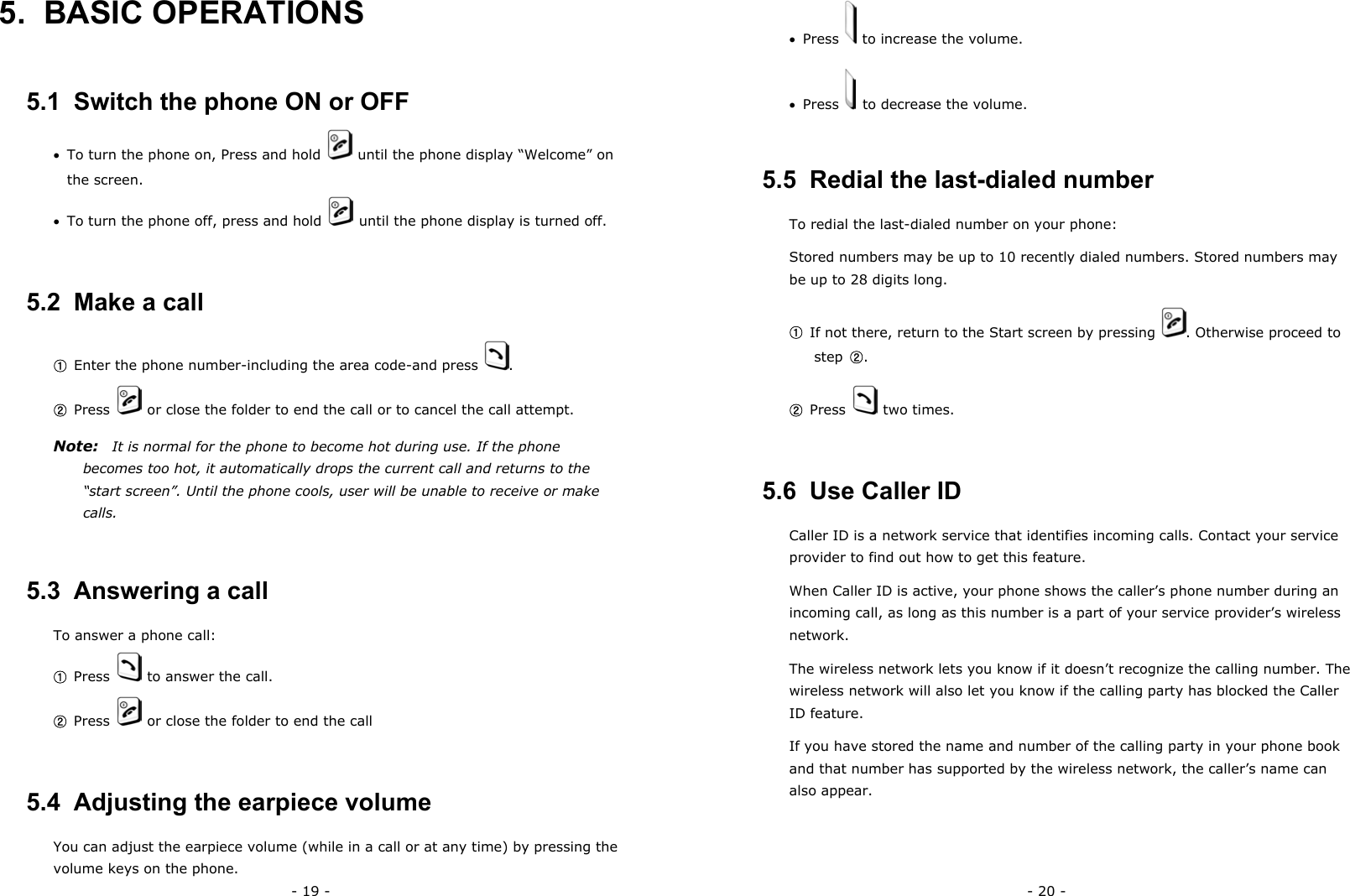 - 19 - 5. BASIC OPERATIONS 5.1  Switch the phone ON or OFF &bull;  To turn the phone on, Press and hold    until the phone display &ldquo;Welcome&rdquo; on the screen. &bull;  To turn the phone off, press and hold    until the phone display is turned off. 5.2  Make a call ① Enter the phone number-including the area code-and press  . ② Press    or close the folder to end the call or to cancel the call attempt. Note:    It is normal for the phone to become hot during use. If the phone becomes too hot, it automatically drops the current call and returns to the &ldquo;start screen&rdquo;. Until the phone cools, user will be unable to receive or make calls. 5.3  Answering a call To answer a phone call: ① Press    to answer the call. ② Press    or close the folder to end the call 5.4  Adjusting the earpiece volume You can adjust the earpiece volume (while in a call or at any time) by pressing the volume keys on the phone. - 20 - &bull;  Press    to increase the volume. &bull;  Press    to decrease the volume. 5.5  Redial the last-dialed number To redial the last-dialed number on your phone: Stored numbers may be up to 10 recently dialed numbers. Stored numbers may be up to 28 digits long. ① If not there, return to the Start screen by pressing  . Otherwise proceed to step  ②. ② Press   two times. 5.6  Use Caller ID Caller ID is a network service that identifies incoming calls. Contact your service provider to find out how to get this feature. When Caller ID is active, your phone shows the caller&rsquo;s phone number during an incoming call, as long as this number is a part of your service provider&rsquo;s wireless network. The wireless network lets you know if it doesn&rsquo;t recognize the calling number. The wireless network will also let you know if the calling party has blocked the Caller ID feature. If you have stored the name and number of the calling party in your phone book and that number has supported by the wireless network, the caller&rsquo;s name can also appear. 