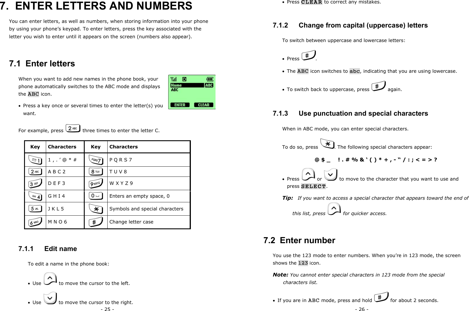- 25 - 7.  ENTER LETTERS AND NUMBERS   You can enter letters, as well as numbers, when storing information into your phone by using your phone&rsquo;s keypad. To enter letters, press the key associated with the letter you wish to enter until it appears on the screen (numbers also appear).   7.1  Enter letters When you want to add new names in the phone book, your phone automatically switches to the ABC mode and displays the ABC icon. &bull;  Press a key once or several times to enter the letter(s) you want. For example, press   three times to enter the letter C. Key Characters  Key  Characters  1 , . &rsquo; @ * #   P Q R S 7  A B C 2   T U V 8  D E F 3   W X Y Z 9  G H I 4   Enters an empty space, 0  J K L 5   Symbols and special characters  M N O 6   Change letter case 7.1.1   Edit name To edit a name in the phone book: &bull;  Use    to move the cursor to the left. &bull;  Use    to move the cursor to the right. - 26 - &bull;  Press CLEAR to correct any mistakes. 7.1.2   Change from capital (uppercase) letters To switch between uppercase and lowercase letters: &bull;  Press  . &bull;  The ABC icon switches to abc, indicating that you are using lowercase. &bull;  To switch back to uppercase, press   again. 7.1.3   Use punctuation and special characters When in ABC mode, you can enter special characters.   To do so, press  . The following special characters appear: @ $ _      ! . # % &amp; &lsquo; ( ) * + , - &ldquo; / : ; < = > ? &bull;  Press   or    to move to the character that you want to use and press SELECT. Tip:    If you want to access a special character that appears toward the end of this list, press    for quicker access. 7.2  Enter number You use the 123 mode to enter numbers. When you&rsquo;re in 123 mode, the screen shows the 123 icon. Note: You cannot enter special characters in 123 mode from the special characters list. &bull;  If you are in ABC mode, press and hold    for about 2 seconds. 