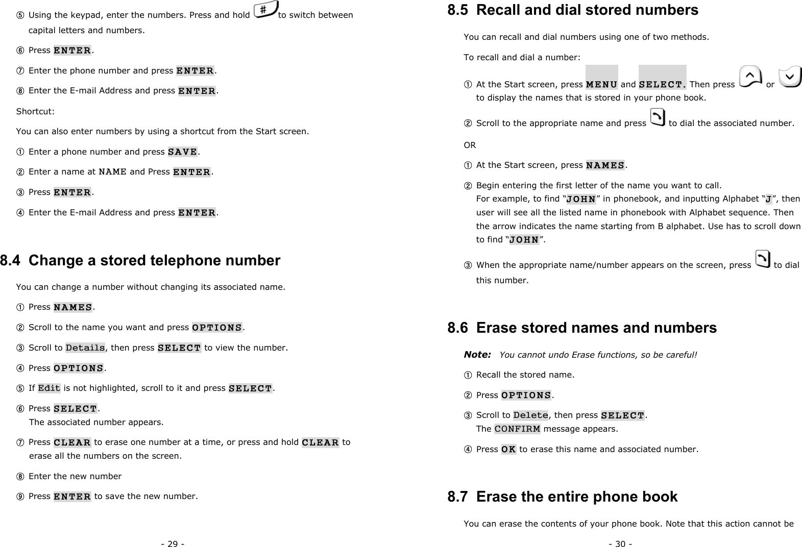 - 29 - ⑤ Using the keypad, enter the numbers. Press and hold  to switch between capital letters and numbers. ⑥ Press ENTER. ⑦ Enter the phone number and press ENTER. ⑧ Enter the E-mail Address and press ENTER. Shortcut: You can also enter numbers by using a shortcut from the Start screen. ① Enter a phone number and press SAVE. ② Enter a name at NAME and Press ENTER. ③ Press ENTER. ④ Enter the E-mail Address and press ENTER. 8.4  Change a stored telephone number You can change a number without changing its associated name. ① Press NAMES. ② Scroll to the name you want and press OPTIONS. ③ Scroll to Details, then press SELECT to view the number. ④ Press OPTIONS. ⑤ If Edit is not highlighted, scroll to it and press SELECT. ⑥ Press SELECT.                                                                    The associated number appears. ⑦ Press CLEAR to erase one number at a time, or press and hold CLEAR to erase all the numbers on the screen. ⑧ Enter the new number ⑨ Press ENTER to save the new number. - 30 - 8.5  Recall and dial stored numbers You can recall and dial numbers using one of two methods. To recall and dial a number: ① At the Start screen, press MENU and SELECT. Then press    or   to display the names that is stored in your phone book. ② Scroll to the appropriate name and press   to dial the associated number. OR ① At the Start screen, press NAMES. ② Begin entering the first letter of the name you want to call.                              For example, to find &ldquo;JOHN&rdquo; in phonebook, and inputting Alphabet &ldquo;J&rdquo;, then user will see all the listed name in phonebook with Alphabet sequence. Then the arrow indicates the name starting from B alphabet. Use has to scroll down to find &ldquo;JOHN&rdquo;. ③ When the appropriate name/number appears on the screen, press   to dial this number. 8.6  Erase stored names and numbers Note:  You cannot undo Erase functions, so be careful! ① Recall the stored name. ② Press OPTIONS. ③ Scroll to Delete, then press SELECT.                                                The CONFIRM message appears. ④ Press OK to erase this name and associated number. 8.7  Erase the entire phone book You can erase the contents of your phone book. Note that this action cannot be 