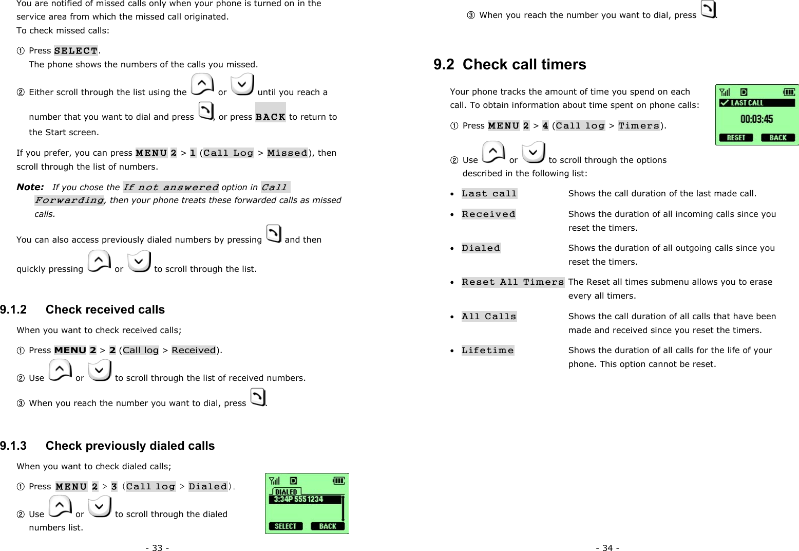 - 33 - You are notified of missed calls only when your phone is turned on in the service area from which the missed call originated. To check missed calls: ① Press SELECT.                                                                  The phone shows the numbers of the calls you missed. ② Either scroll through the list using the   or    until you reach a number that you want to dial and press  , or press BACK to return to the Start screen. If you prefer, you can press MENU 2 > 1 (Call Log > Missed), then scroll through the list of numbers. Note:   If you chose the If not answered option in Call Forwarding, then your phone treats these forwarded calls as missed calls. You can also access previously dialed numbers by pressing   and then quickly pressing   or    to scroll through the list. 9.1.2   Check received calls When you want to check received calls; ① Press MENU 2 > 2 (Call log > Received). ② Use   or    to scroll through the list of received numbers. ③ When you reach the number you want to dial, press  . 9.1.3   Check previously dialed calls When you want to check dialed calls; ① Press MENU 2 > 3 (Call log > Dialed). ② Use  or    to scroll through the dialed numbers list. - 34 - ③ When you reach the number you want to dial, press  . 9.2  Check call timers Your phone tracks the amount of time you spend on each call. To obtain information about time spent on phone calls:   ① Press MENU 2 > 4 (Call log > Timers). ② Use   or    to scroll through the options described in the following list: &bull; Last call    Shows the call duration of the last made call. &bull; Received    Shows the duration of all incoming calls since you     reset the timers. &bull; Dialed                Shows the duration of all outgoing calls since you     reset the timers. &bull; Reset All Timers The Reset all times submenu allows you to erase       every all timers.  &bull; All Calls        Shows the call duration of all calls that have been         made and received since you reset the timers. &bull; Lifetime    Shows the duration of all calls for the life of your           phone. This option cannot be reset.      
