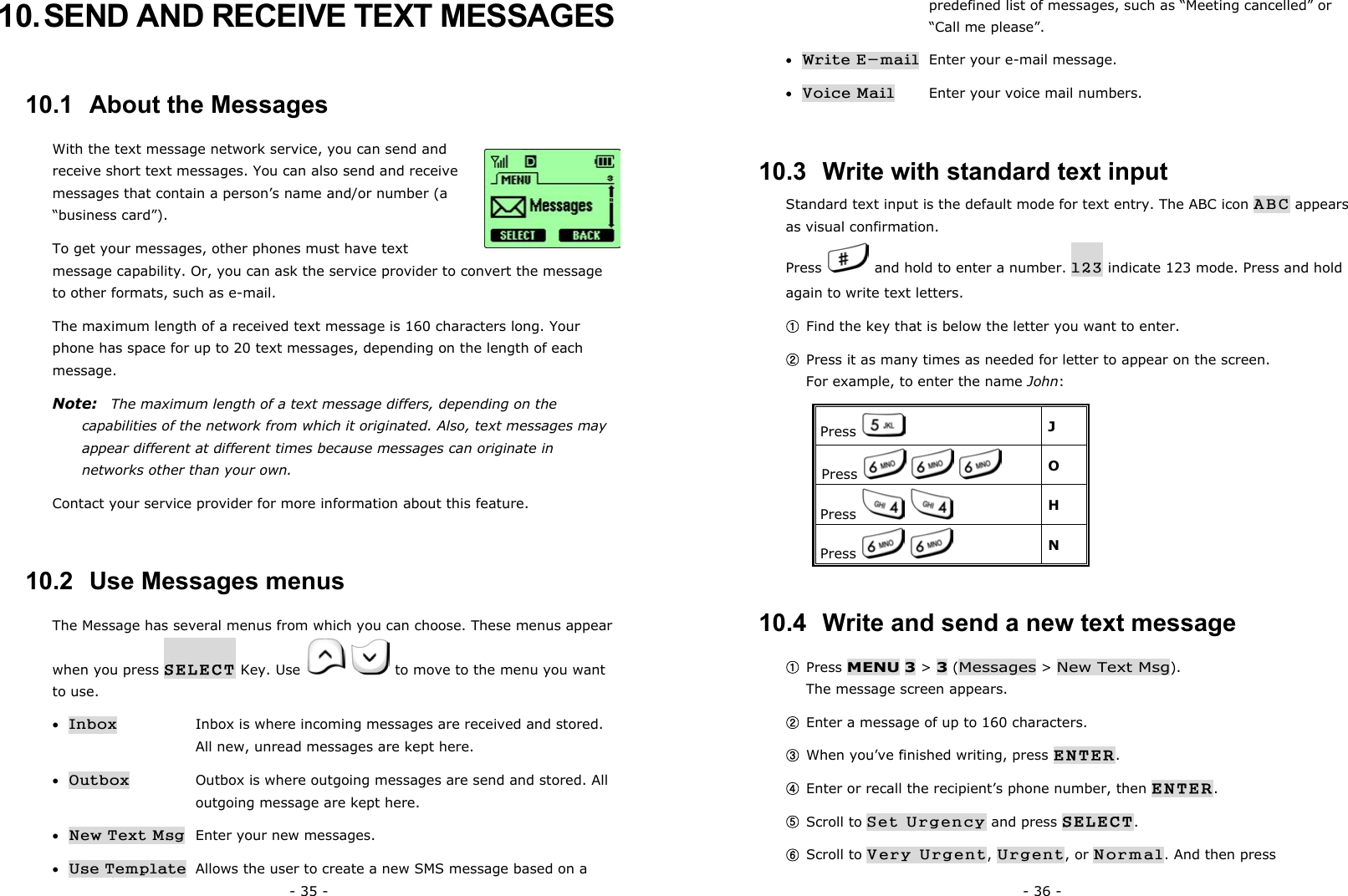 - 35 - 10. SEND AND RECEIVE TEXT MESSAGES 10.1  About the Messages With the text message network service, you can send and receive short text messages. You can also send and receive messages that contain a person&rsquo;s name and/or number (a &ldquo;business card&rdquo;). To get your messages, other phones must have text message capability. Or, you can ask the service provider to convert the message to other formats, such as e-mail. The maximum length of a received text message is 160 characters long. Your phone has space for up to 20 text messages, depending on the length of each message. Note:    The maximum length of a text message differs, depending on the capabilities of the network from which it originated. Also, text messages may appear different at different times because messages can originate in networks other than your own. Contact your service provider for more information about this feature. 10.2  Use Messages menus The Message has several menus from which you can choose. These menus appear when you press SELECT Key. Use     to move to the menu you want to use. &bull; Inbox      Inbox is where incoming messages are received and stored.      All new, unread messages are kept here. &bull; Outbox      Outbox is where outgoing messages are send and stored. All      outgoing message are kept here.   &bull; New Text Msg Enter your new messages. &bull; Use Template   Allows the user to create a new SMS message based on a - 36 -       predefined list of messages, such as &ldquo;Meeting cancelled&rdquo; or    &ldquo;Call me please&rdquo;. &bull; Write E-mail   Enter your e-mail message. &bull; Voice Mail   Enter your voice mail numbers.       10.3  Write with standard text input Standard text input is the default mode for text entry. The ABC icon ABC appears as visual confirmation. Press    and hold to enter a number. 123 indicate 123 mode. Press and hold again to write text letters.   ① Find the key that is below the letter you want to enter. ② Press it as many times as needed for letter to appear on the screen.                   For example, to enter the name John: Press   J Press         O Press      H Press      N 10.4  Write and send a new text message ① Press MENU 3 > 3 (Messages > New Text Msg).                                  The message screen appears. ② Enter a message of up to 160 characters. ③ When you&rsquo;ve finished writing, press ENTER. ④ Enter or recall the recipient&rsquo;s phone number, then ENTER. ⑤ Scroll to Set Urgency and press SELECT. ⑥ Scroll to Very Urgent, Urgent, or Normal. And then press 