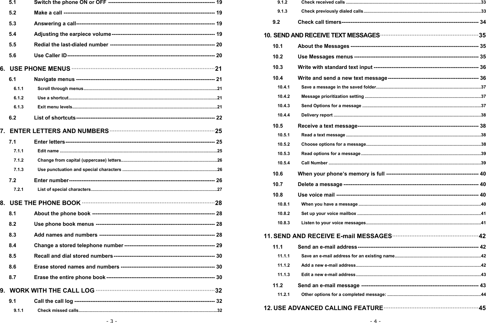 - 3 - 5.1 Switch the phone ON or OFF ------------------------------------------------------------ 19 5.2 Make a call ------------------------------------------------------------------------------------- 19 5.3 Answering a call------------------------------------------------------------------------------ 19 5.4 Adjusting the earpiece volume---------------------------------------------------------- 19 5.5 Redial the last-dialed number ----------------------------------------------------------- 20 5.6 Use Caller ID----------------------------------------------------------------------------------- 20 6. USE PHONE MENUS &middot;&middot;&middot;&middot;&middot;&middot;&middot;&middot;&middot;&middot;&middot;&middot;&middot;&middot;&middot;&middot;&middot;&middot;&middot;&middot;&middot;&middot;&middot;&middot;&middot;&middot;&middot;&middot;&middot;&middot;&middot;&middot;&middot;&middot;&middot;&middot;&middot;&middot;&middot;&middot;&middot;&middot;&middot;&middot;&middot;&middot;&middot;&middot;&middot;&middot;&middot;&middot;&middot;&middot;&middot;&middot;&middot;&middot;&middot;&middot;&middot;&middot;&middot;&middot;&middot;&middot;&middot;&middot;&middot;&middot;&middot;&middot;&middot;&middot;&middot;&middot;&middot;&middot;&middot;&middot;&middot;&middot;&middot;21 6.1 Navigate menus ------------------------------------------------------------------------------ 21 6.1.1 Scroll through menus...........................................................................................................21 6.1.2 Use a shortcut.......................................................................................................................21 6.1.3 Exit menu levels....................................................................................................................21 6.2 List of shortcuts------------------------------------------------------------------------------ 22 7. ENTER LETTERS AND NUMBERS&middot;&middot;&middot;&middot;&middot;&middot;&middot;&middot;&middot;&middot;&middot;&middot;&middot;&middot;&middot;&middot;&middot;&middot;&middot;&middot;&middot;&middot;&middot;&middot;&middot;&middot;&middot;&middot;&middot;&middot;&middot;&middot;&middot;&middot;&middot;&middot;&middot;&middot;&middot;&middot;&middot;&middot;&middot;&middot;&middot;&middot;&middot;&middot;&middot;&middot;&middot;&middot;&middot;&middot;&middot;&middot;&middot;&middot;&middot;&middot;&middot;25 7.1 Enter letters------------------------------------------------------------------------------------ 25 7.1.1 Edit name ..............................................................................................................................25 7.1.2 Change from capital (uppercase) letters.............................................................................26 7.1.3 Use punctuation and special characters ............................................................................26 7.2 Enter number---------------------------------------------------------------------------------- 26 7.2.1 List of special characters.....................................................................................................27 8. USE THE PHONE BOOK &middot;&middot;&middot;&middot;&middot;&middot;&middot;&middot;&middot;&middot;&middot;&middot;&middot;&middot;&middot;&middot;&middot;&middot;&middot;&middot;&middot;&middot;&middot;&middot;&middot;&middot;&middot;&middot;&middot;&middot;&middot;&middot;&middot;&middot;&middot;&middot;&middot;&middot;&middot;&middot;&middot;&middot;&middot;&middot;&middot;&middot;&middot;&middot;&middot;&middot;&middot;&middot;&middot;&middot;&middot;&middot;&middot;&middot;&middot;&middot;&middot;&middot;&middot;&middot;&middot;&middot;&middot;&middot;&middot;&middot;&middot;&middot;&middot;&middot;&middot;&middot;&middot;28 8.1 About the phone book --------------------------------------------------------------------- 28 8.2 Use phone book menus ------------------------------------------------------------------- 28 8.3 Add names and numbers ----------------------------------------------------------------- 28 8.4 Change a stored telephone number --------------------------------------------------- 29 8.5 Recall and dial stored numbers --------------------------------------------------------- 30 8.6 Erase stored names and numbers ----------------------------------------------------- 30 8.7 Erase the entire phone book ------------------------------------------------------------- 30 9. WORK WITH THE CALL LOG &middot;&middot;&middot;&middot;&middot;&middot;&middot;&middot;&middot;&middot;&middot;&middot;&middot;&middot;&middot;&middot;&middot;&middot;&middot;&middot;&middot;&middot;&middot;&middot;&middot;&middot;&middot;&middot;&middot;&middot;&middot;&middot;&middot;&middot;&middot;&middot;&middot;&middot;&middot;&middot;&middot;&middot;&middot;&middot;&middot;&middot;&middot;&middot;&middot;&middot;&middot;&middot;&middot;&middot;&middot;&middot;&middot;&middot;&middot;&middot;&middot;&middot;&middot;&middot;&middot;&middot;&middot;&middot;&middot;32 9.1 Call the call log ------------------------------------------------------------------------------- 32 9.1.1 Check missed calls...............................................................................................................32 - 4 - 9.1.2 Check received calls ............................................................................................................33 9.1.3 Check previously dialed calls..............................................................................................33 9.2 Check call timers----------------------------------------------------------------------------- 34 10. SEND AND RECEIVE TEXT MESSAGES&middot;&middot;&middot;&middot;&middot;&middot;&middot;&middot;&middot;&middot;&middot;&middot;&middot;&middot;&middot;&middot;&middot;&middot;&middot;&middot;&middot;&middot;&middot;&middot;&middot;&middot;&middot;&middot;&middot;&middot;&middot;&middot;&middot;&middot;&middot;&middot;&middot;&middot;&middot;&middot;&middot;&middot;&middot;&middot;&middot;&middot;&middot;&middot;&middot;&middot;&middot;&middot;&middot;&middot;&middot;&middot;&middot;35 10.1 About the Messages ------------------------------------------------------------------------ 35 10.2 Use Messages menus ---------------------------------------------------------------------- 35 10.3 Write with standard text input ----------------------------------------------------------- 36 10.4 Write and send a new text message--------------------------------------------------- 36 10.4.1 Save a message in the saved folder....................................................................................37 10.4.2 Message prioritization setting .............................................................................................37 10.4.3 Send Options for a message ...............................................................................................37 10.4.4 Delivery report ......................................................................................................................38 10.5 Receive a text message-------------------------------------------------------------------- 38 10.5.1 Read a text message ............................................................................................................38 10.5.2 Choose options for a message............................................................................................38 10.5.3 Read options for a message ................................................................................................39 10.5.4 Call Number ..........................................................................................................................39 10.6 When your phone&rsquo;s memory is full ---------------------------------------------------- 40 10.7 Delete a message ---------------------------------------------------------------------------- 40 10.8 Use voice mail -------------------------------------------------------------------------------- 40 10.8.1 When you have a message ..................................................................................................40 10.8.2 Set up your voice mailbox ...................................................................................................41 10.8.3 Listen to your voice messages............................................................................................41 11. SEND AND RECEIVE E-mail MESSAGES&middot;&middot;&middot;&middot;&middot;&middot;&middot;&middot;&middot;&middot;&middot;&middot;&middot;&middot;&middot;&middot;&middot;&middot;&middot;&middot;&middot;&middot;&middot;&middot;&middot;&middot;&middot;&middot;&middot;&middot;&middot;&middot;&middot;&middot;&middot;&middot;&middot;&middot;&middot;&middot;&middot;&middot;&middot;&middot;&middot;&middot;&middot;&middot;&middot;&middot;42 11.1 Send an e-mail address-------------------------------------------------------------------- 42 11.1.1 Save an e-mail address for an existing name.....................................................................42 11.1.2 Add a new e-mail address....................................................................................................42 11.1.3 Edit a new e-mail address....................................................................................................43 11.2 Send an e-mail message ------------------------------------------------------------------ 43 11.2.1 Other options for a completed message: ...........................................................................44 12. USE ADVANCED CALLING FEATURE&middot;&middot;&middot;&middot;&middot;&middot;&middot;&middot;&middot;&middot;&middot;&middot;&middot;&middot;&middot;&middot;&middot;&middot;&middot;&middot;&middot;&middot;&middot;&middot;&middot;&middot;&middot;&middot;&middot;&middot;&middot;&middot;&middot;&middot;&middot;&middot;&middot;&middot;&middot;&middot;&middot;&middot;&middot;&middot;&middot;&middot;&middot;&middot;&middot;&middot;&middot;&middot;&middot;&middot;&middot;45 