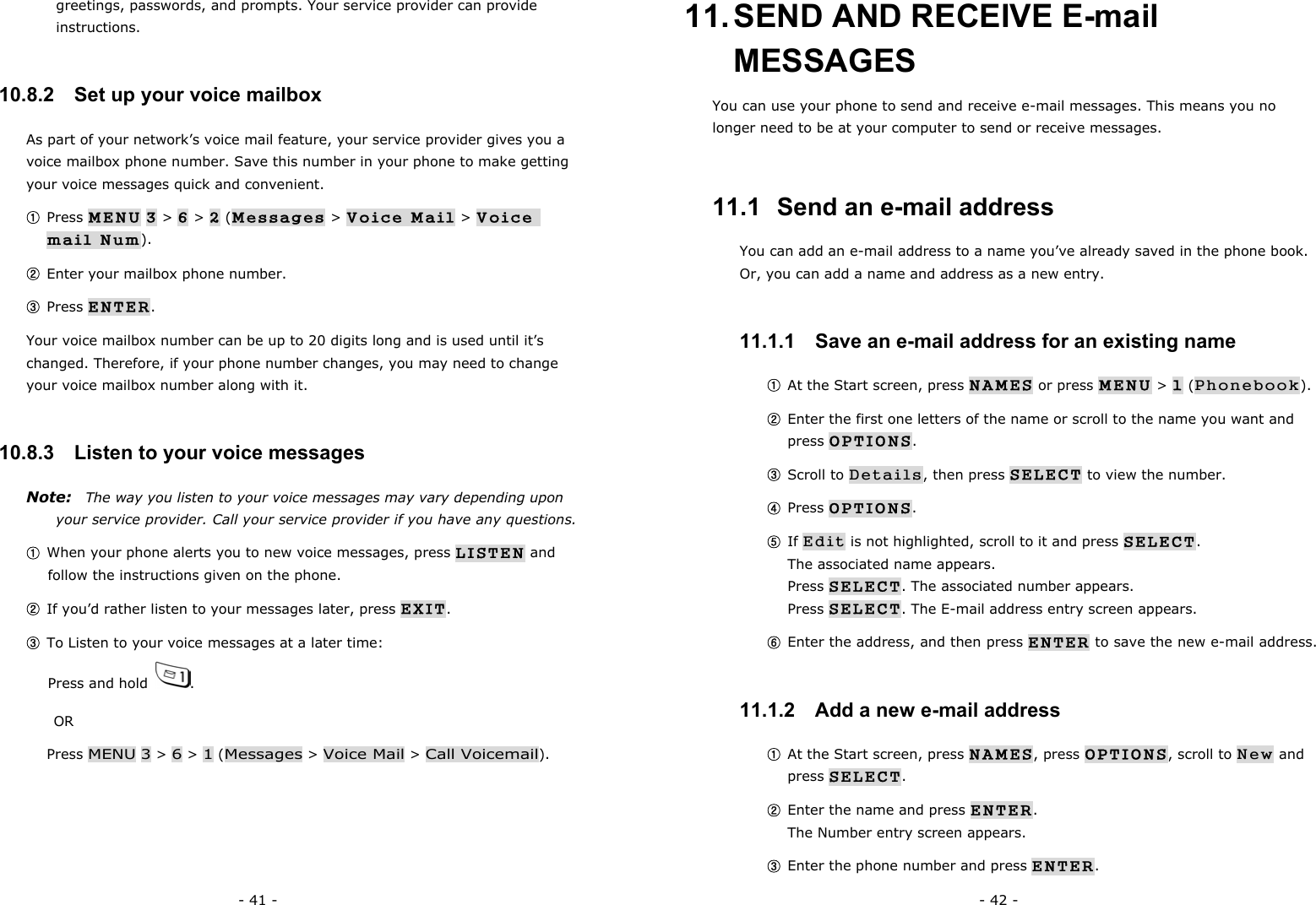 - 41 - greetings, passwords, and prompts. Your service provider can provide instructions. 10.8.2   Set up your voice mailbox As part of your network&rsquo;s voice mail feature, your service provider gives you a voice mailbox phone number. Save this number in your phone to make getting your voice messages quick and convenient. ① Press MENU 3 > 6 > 2 (Messages > Voice Mail > Voice mail Num). ② Enter your mailbox phone number. ③ Press ENTER. Your voice mailbox number can be up to 20 digits long and is used until it&rsquo;s changed. Therefore, if your phone number changes, you may need to change your voice mailbox number along with it. 10.8.3   Listen to your voice messages Note:    The way you listen to your voice messages may vary depending upon your service provider. Call your service provider if you have any questions. ① When your phone alerts you to new voice messages, press LISTEN and follow the instructions given on the phone. ② If you&rsquo;d rather listen to your messages later, press EXIT. ③ To Listen to your voice messages at a later time:                                    Press and hold  . OR Press MENU 3 > 6 > 1 (Messages > Voice Mail > Call Voicemail). - 42 - 11. SEND AND RECEIVE E-mail MESSAGES You can use your phone to send and receive e-mail messages. This means you no longer need to be at your computer to send or receive messages. 11.1  Send an e-mail address You can add an e-mail address to a name you&rsquo;ve already saved in the phone book. Or, you can add a name and address as a new entry. 11.1.1   Save an e-mail address for an existing name ① At the Start screen, press NAMES or press MENU > 1 (Phonebook). ② Enter the first one letters of the name or scroll to the name you want and press OPTIONS. ③ Scroll to Details, then press SELECT to view the number. ④ Press OPTIONS. ⑤ If Edit is not highlighted, scroll to it and press SELECT.                         The associated name appears.                                                       Press SELECT. The associated number appears.                                   Press SELECT. The E-mail address entry screen appears. ⑥ Enter the address, and then press ENTER to save the new e-mail address. 11.1.2   Add a new e-mail address ① At the Start screen, press NAMES, press OPTIONS, scroll to New and press SELECT. ② Enter the name and press ENTER.                                                 The Number entry screen appears. ③ Enter the phone number and press ENTER.                            