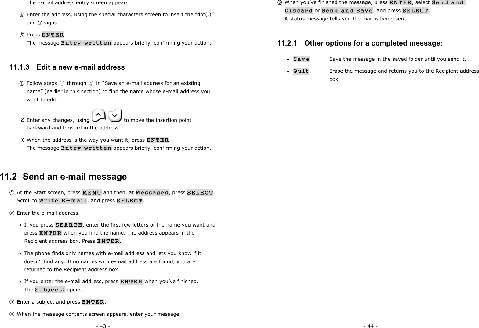 - 43 - The E-mail address entry screen appears. ④ Enter the address, using the special characters screen to insert the &ldquo;dot(.)&rdquo; and @ signs. ⑤ Press ENTER.                                                                  The message Entry written appears briefly, confirming your action. 11.1.3   Edit a new e-mail address ① Follow steps  ① through ⑤  in &ldquo;Save an e-mail address for an existing name&rdquo; (earlier in this section) to find the name whose e-mail address you want to edit. ② Enter any changes, using     to move the insertion point backward and forward in the address. ③ When the address is the way you want it, press ENTER.                        The message Entry written appears briefly, confirming your action. 11.2  Send an e-mail message ① At the Start screen, press MENU and then, at Messages, press SELECT.  Scroll to Write E-mail, and press SELECT. ② Enter the e-mail address. &bull;  If you press SEARCH, enter the first few letters of the name you want and press ENTER when you find the name. The address appears in the Recipient address box. Press ENTER. &bull;  The phone finds only names with e-mail address and lets you know if it doesn&rsquo;t find any. If no names with e-mail address are found, you are returned to the Recipient address box. &bull;  If you enter the e-mail address, press ENTER when you&rsquo;ve finished.                The Subject: opens. ③ Enter a subject and press ENTER. ④ When the message contents screen appears, enter your message. - 44 - ⑤ When you&rsquo;ve finished the message, press ENTER, select Send and Discard or Send and Save, and press SELECT. A status message tells you the mail is being sent. 11.2.1   Other options for a completed message: &bull; Save   Save the message in the saved folder until you send it. &bull; Quit   Erase the message and returns you to the Recipient address  box. 