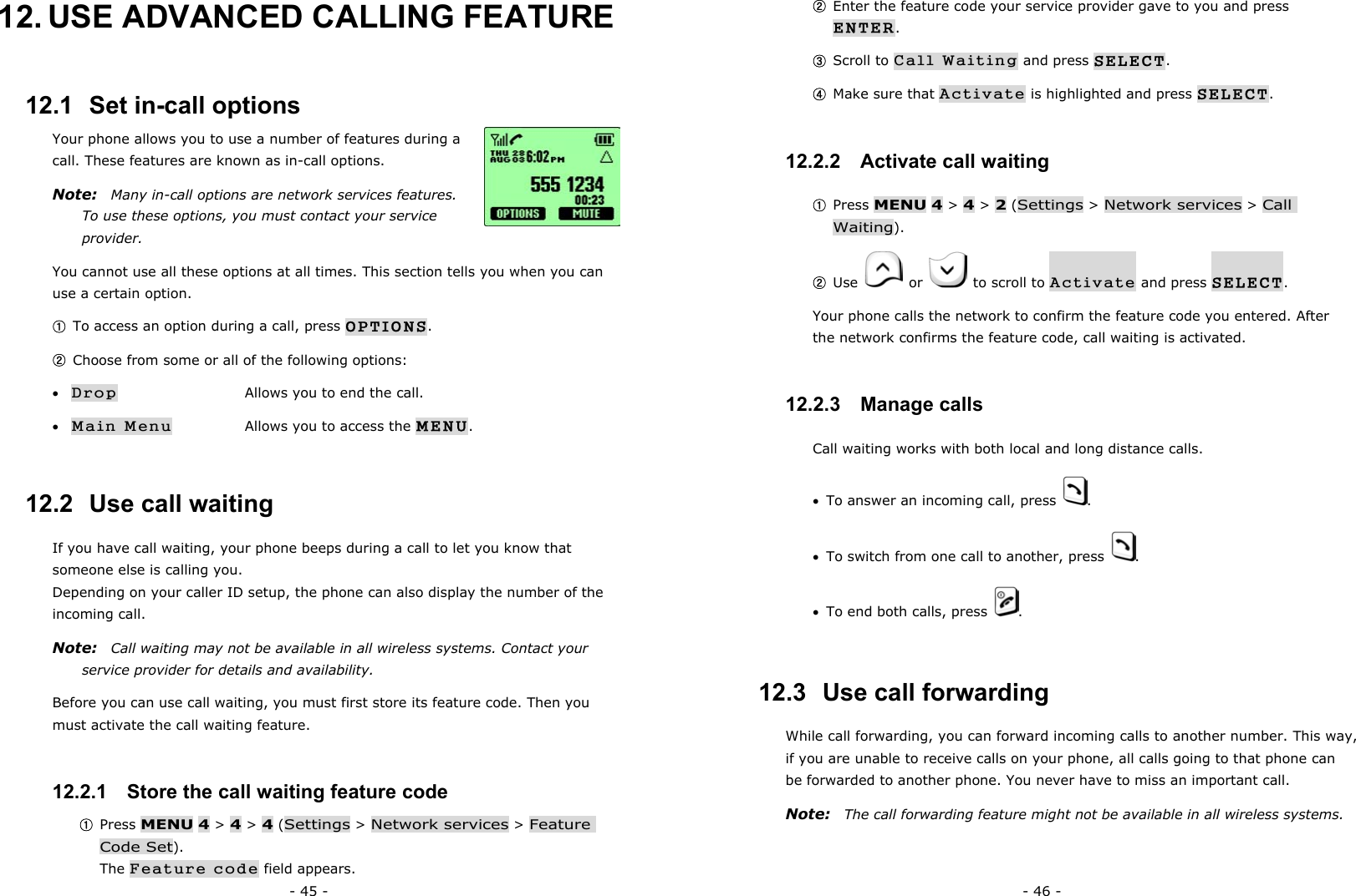 - 45 - 12. USE ADVANCED CALLING FEATURE 12.1  Set in-call options Your phone allows you to use a number of features during a call. These features are known as in-call options.   Note:    Many in-call options are network services features. To use these options, you must contact your service provider. You cannot use all these options at all times. This section tells you when you can use a certain option. ① To access an option during a call, press OPTIONS. ② Choose from some or all of the following options: &bull; Drop      Allows you to end the call. &bull; Main Menu    Allows you to access the MENU. 12.2  Use call waiting If you have call waiting, your phone beeps during a call to let you know that someone else is calling you. Depending on your caller ID setup, the phone can also display the number of the incoming call. Note:   Call waiting may not be available in all wireless systems. Contact your service provider for details and availability. Before you can use call waiting, you must first store its feature code. Then you must activate the call waiting feature. 12.2.1   Store the call waiting feature code ① Press MENU 4 > 4 > 4 (Settings > Network services > Feature Code Set).                                                               The Feature code field appears. - 46 - ② Enter the feature code your service provider gave to you and press ENTER. ③ Scroll to Call Waiting and press SELECT. ④ Make sure that Activate is highlighted and press SELECT. 12.2.2   Activate call waiting ① Press MENU 4 > 4 > 2 (Settings > Network services > Call Waiting). ② Use   or    to scroll to Activate and press SELECT. Your phone calls the network to confirm the feature code you entered. After the network confirms the feature code, call waiting is activated. 12.2.3   Manage calls Call waiting works with both local and long distance calls. &bull;  To answer an incoming call, press  . &bull;  To switch from one call to another, press  . &bull;  To end both calls, press  . 12.3  Use call forwarding While call forwarding, you can forward incoming calls to another number. This way, if you are unable to receive calls on your phone, all calls going to that phone can be forwarded to another phone. You never have to miss an important call. Note:    The call forwarding feature might not be available in all wireless systems. 