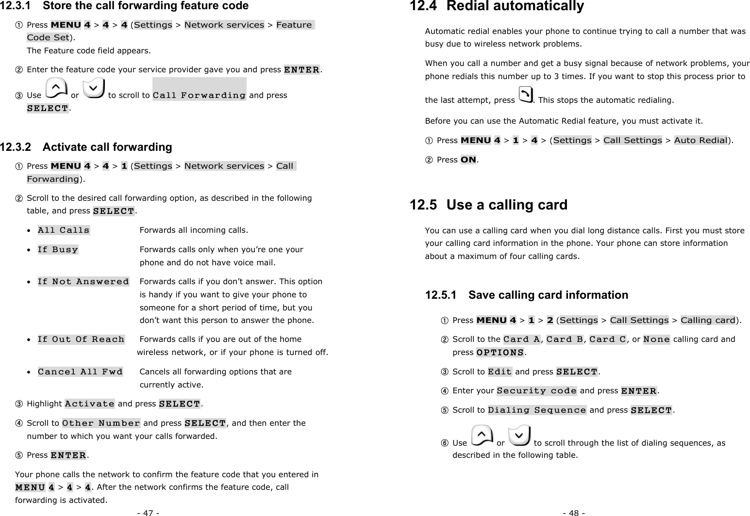 - 47 - 12.3.1   Store the call forwarding feature code ① Press MENU 4 > 4 > 4 (Settings > Network services > Feature Code Set).                                                                         The Feature code field appears. ② Enter the feature code your service provider gave you and press ENTER. ③ Use   or    to scroll to Call Forwarding and press SELECT. 12.3.2   Activate call forwarding ① Press MENU 4 > 4 > 1 (Settings > Network services > Call Forwarding). ② Scroll to the desired call forwarding option, as described in the following table, and press SELECT. &bull; All Calls    Forwards all incoming calls. &bull; If Busy     Forwards calls only when you&rsquo;re one your         phone and do not have voice mail. &bull; If Not Answered  Forwards calls if you don&rsquo;t answer. This option        is handy if you want to give your phone to         someone for a short period of time, but you        don&rsquo;t want this person to answer the phone. &bull; If Out Of Reach  Forwards calls if you are out of the home         wireless network, or if your phone is turned off. &bull; Cancel All Fwd  Cancels all forwarding options that are     currently active. ③ Highlight Activate and press SELECT. ④ Scroll to Other Number and press SELECT, and then enter the number to which you want your calls forwarded. ⑤ Press ENTER. Your phone calls the network to confirm the feature code that you entered in MENU 4 > 4 > 4. After the network confirms the feature code, call forwarding is activated. - 48 - 12.4  Redial automatically Automatic redial enables your phone to continue trying to call a number that was busy due to wireless network problems. When you call a number and get a busy signal because of network problems, your phone redials this number up to 3 times. If you want to stop this process prior to the last attempt, press  . This stops the automatic redialing. Before you can use the Automatic Redial feature, you must activate it. ① Press MENU 4 > 1 > 4 > (Settings > Call Settings > Auto Redial). ② Press ON. 12.5  Use a calling card You can use a calling card when you dial long distance calls. First you must store your calling card information in the phone. Your phone can store information about a maximum of four calling cards. 12.5.1   Save calling card information ① Press MENU 4 > 1 > 2 (Settings > Call Settings > Calling card). ② Scroll to the Card A, Card B, Card C, or None calling card and press OPTIONS. ③ Scroll to Edit and press SELECT. ④ Enter your Security code and press ENTER. ⑤ Scroll to Dialing Sequence and press SELECT. ⑥ Use   or    to scroll through the list of dialing sequences, as described in the following table.         