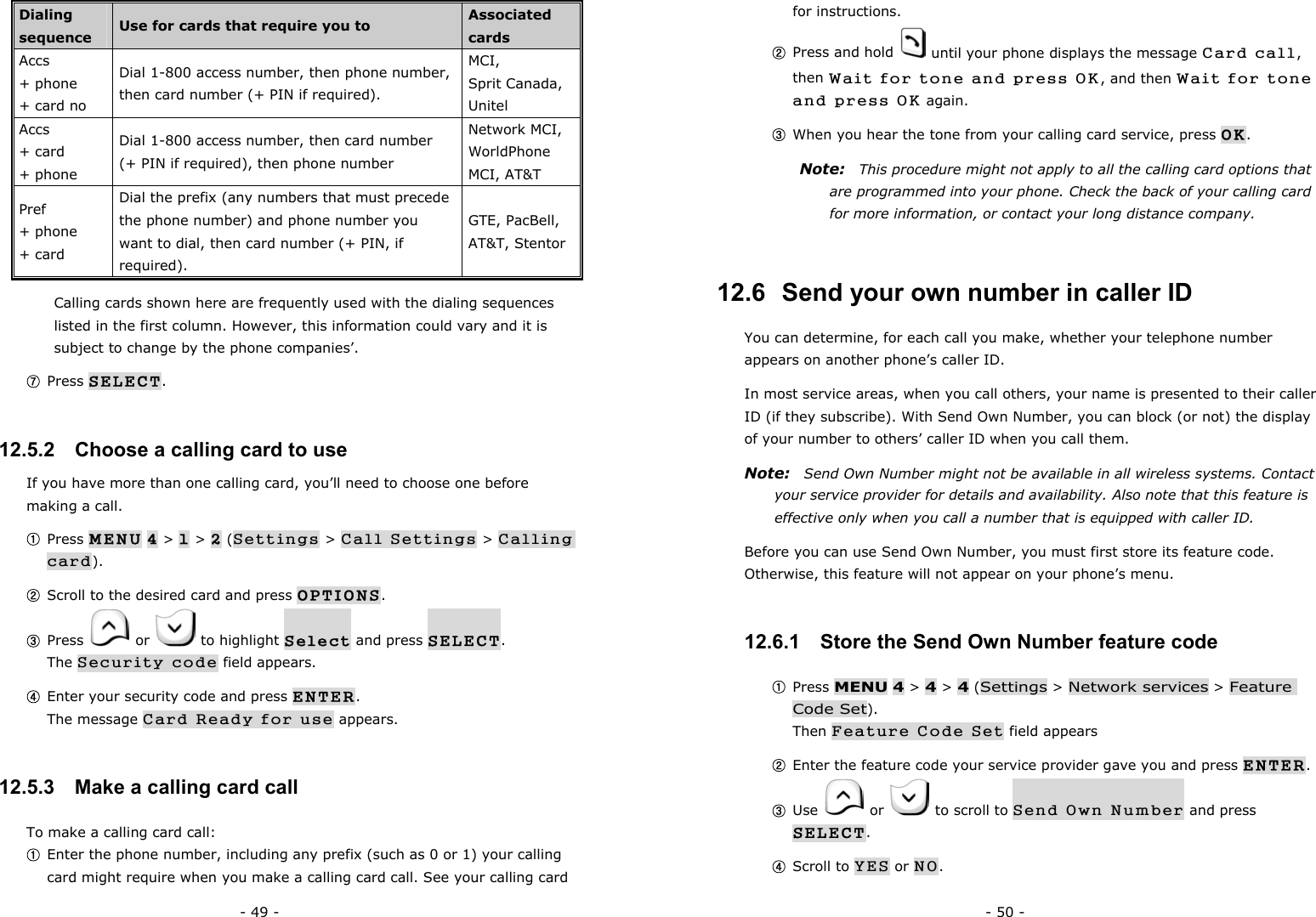 - 49 - Dialing sequence  Use for cards that require you to  Associated cards Accs  + phone   + card no Dial 1-800 access number, then phone number, then card number (+ PIN if required). MCI,  Sprit Canada, Unitel Accs + card   + phone Dial 1-800 access number, then card number (+ PIN if required), then phone number Network MCI, WorldPhone MCI, AT&amp;T Pref + phone + card Dial the prefix (any numbers that must precede the phone number) and phone number you want to dial, then card number (+ PIN, if required). GTE, PacBell, AT&amp;T, Stentor Calling cards shown here are frequently used with the dialing sequences listed in the first column. However, this information could vary and it is subject to change by the phone companies&rsquo;. ⑦ Press SELECT. 12.5.2   Choose a calling card to use If you have more than one calling card, you&rsquo;ll need to choose one before making a call. ① Press MENU 4 > 1 > 2 (Settings > Call Settings > Calling card). ② Scroll to the desired card and press OPTIONS. ③ Press   or   to highlight Select and press SELECT.                   The Security code field appears. ④ Enter your security code and press ENTER.                                        The message Card Ready for use appears. 12.5.3   Make a calling card call To make a calling card call: ① Enter the phone number, including any prefix (such as 0 or 1) your calling card might require when you make a calling card call. See your calling card - 50 - for instructions. ② Press and hold    until your phone displays the message Card call, then Wait for tone and press OK, and then Wait for tone and press OK again. ③ When you hear the tone from your calling card service, press OK. Note:   This procedure might not apply to all the calling card options that are programmed into your phone. Check the back of your calling card for more information, or contact your long distance company. 12.6  Send your own number in caller ID You can determine, for each call you make, whether your telephone number appears on another phone&rsquo;s caller ID. In most service areas, when you call others, your name is presented to their caller ID (if they subscribe). With Send Own Number, you can block (or not) the display of your number to others&rsquo; caller ID when you call them. Note:  Send Own Number might not be available in all wireless systems. Contact your service provider for details and availability. Also note that this feature is effective only when you call a number that is equipped with caller ID. Before you can use Send Own Number, you must first store its feature code. Otherwise, this feature will not appear on your phone&rsquo;s menu. 12.6.1   Store the Send Own Number feature code ① Press MENU 4 > 4 > 4 (Settings > Network services > Feature Code Set).                                                                         Then Feature Code Set field appears ② Enter the feature code your service provider gave you and press ENTER. ③ Use   or    to scroll to Send Own Number and press SELECT. ④ Scroll to YES or NO. 