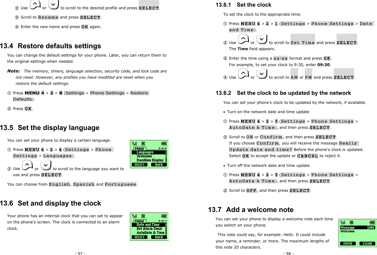 - 57 - ② Use   or    to scroll to the desired profile and press SELECT. ③ Scroll to Rename and press SELECT. ④ Enter the new name and press OK again. 13.4  Restore defaults settings You can change the default settings for your phone. Later, you can return them to the original settings when needed. Note:    The memory, timers, language selection, security code, and lock code are not reset. However, any profiles you have modified are reset when you restore the default settings. ① Press MENU 4 > 2 > 8 (Settings > Phone Settings > Restore Defaults). ② Press OK. 13.5  Set the display language You can set your phone to display a certain language.   ① Press MENU 4 > 2 > 4 (Settings > Phone Settings > Languages). ② Use   or    to scroll to the language you want to use and press SELECT. You can choose from English, Spanish and Portuguese. 13.6  Set and display the clock Your phone has an internal clock that you can set to appear on the phone&rsquo;s screen. The clock is connected to an alarm clock.  - 58 - 13.6.1   Set the clock To set the clock to the appropriate time: ① Press MENU 4 > 2 > 1 (Settings > Phone Settings > Date and Time). ② Use   or    to scroll to Set Time and press SELECT.                  The Time field appears. ③ Enter the time using a xx:xx format and press OK.                                For example, to set your clock to 9:30, enter 09:30. ④ Use   or    to scroll to AM or PM and press SELECT. 13.6.2   Set the clock to be updated by the network You can set your phone&rsquo;s clock to be updated by the network, if available. &bull;  Turn on the network date and time update ① Press MENU 4 > 2 > 3 (Settings > Phone Settings > AutoDate &amp; Time), and then press SELECT. ② Scroll to ON or Confirm, and then press SELECT.                   If you choose Confirm, you will receive the message Really Update date and time? Before the phone&rsquo;s clock is updated. Select OK to accept the update or CANCEL to reject it. &bull;  Turn off the network date and time update ① Press MENU 4 > 2 > 3 (Settings > Phone Settings > AutoDate &amp; Time), and then press SELECT. ② Scroll to OFF, and then press SELECT. 13.7  Add a welcome note You can set your phone to display a welcome note each time you switch on your phone.   This note could say, for example: Hello. It could include your name, a reminder, or more. The maximum lengths of this note 20 characters. 
