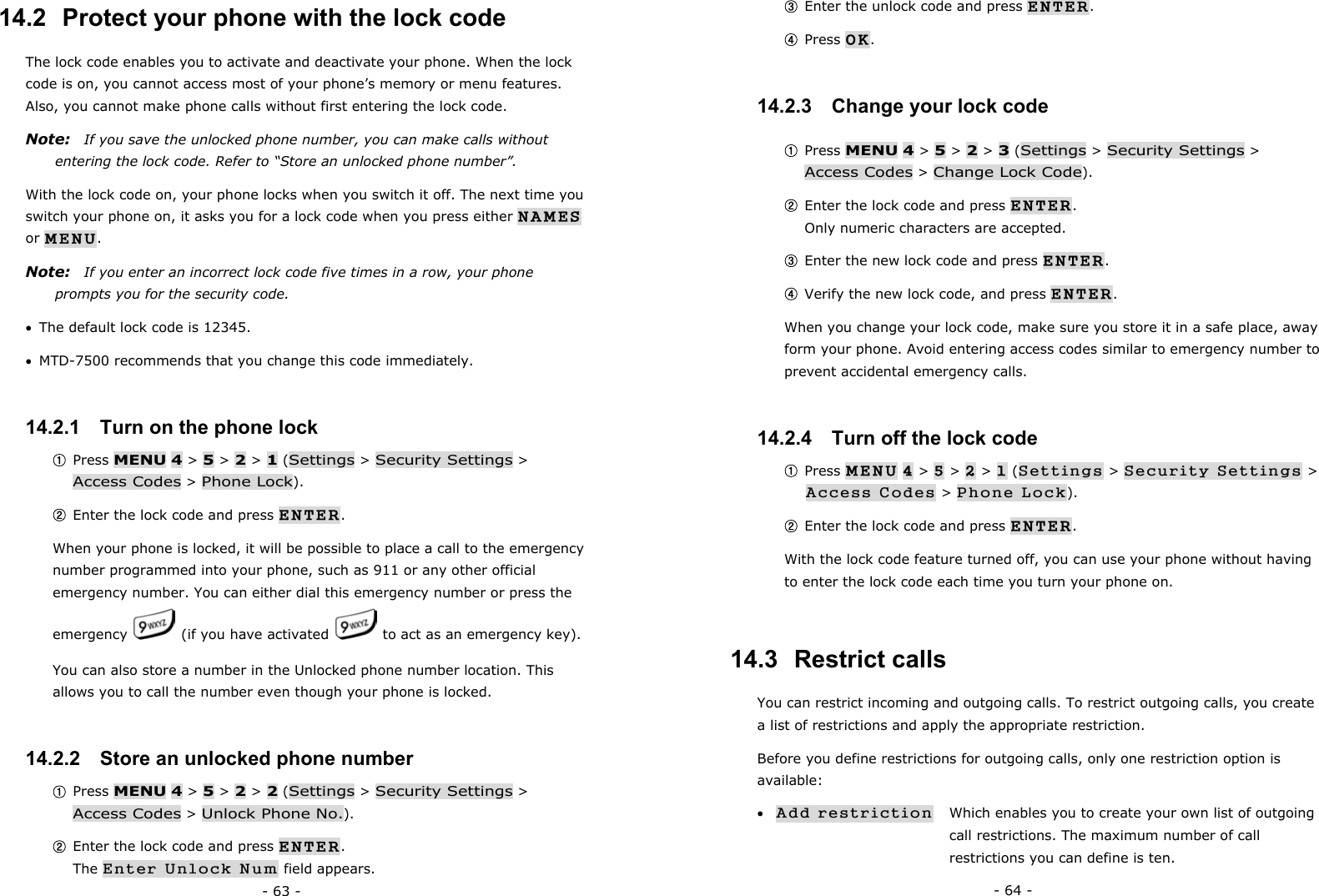 - 63 - 14.2  Protect your phone with the lock code The lock code enables you to activate and deactivate your phone. When the lock code is on, you cannot access most of your phone&rsquo;s memory or menu features. Also, you cannot make phone calls without first entering the lock code. Note:    If you save the unlocked phone number, you can make calls without entering the lock code. Refer to &ldquo;Store an unlocked phone number&rdquo;. With the lock code on, your phone locks when you switch it off. The next time you switch your phone on, it asks you for a lock code when you press either NAMES or MENU. Note:    If you enter an incorrect lock code five times in a row, your phone prompts you for the security code. &bull;  The default lock code is 12345. &bull;  MTD-7500 recommends that you change this code immediately. 14.2.1   Turn on the phone lock ① Press MENU 4 > 5 > 2 > 1 (Settings > Security Settings > Access Codes > Phone Lock). ② Enter the lock code and press ENTER. When your phone is locked, it will be possible to place a call to the emergency number programmed into your phone, such as 911 or any other official emergency number. You can either dial this emergency number or press the emergency    (if you have activated    to act as an emergency key). You can also store a number in the Unlocked phone number location. This allows you to call the number even though your phone is locked. 14.2.2   Store an unlocked phone number ① Press MENU 4 > 5 > 2 > 2 (Settings > Security Settings > Access Codes > Unlock Phone No.). ② Enter the lock code and press ENTER.                                 The Enter Unlock Num field appears. - 64 - ③ Enter the unlock code and press ENTER. ④ Press OK.  14.2.3   Change your lock code ① Press MENU 4 > 5 > 2 > 3 (Settings > Security Settings > Access Codes > Change Lock Code). ② Enter the lock code and press ENTER.                                             Only numeric characters are accepted. ③ Enter the new lock code and press ENTER. ④ Verify the new lock code, and press ENTER. When you change your lock code, make sure you store it in a safe place, away form your phone. Avoid entering access codes similar to emergency number to prevent accidental emergency calls. 14.2.4   Turn off the lock code ① Press MENU 4 > 5 > 2 > 1 (Settings > Security Settings > Access Codes > Phone Lock). ② Enter the lock code and press ENTER. With the lock code feature turned off, you can use your phone without having to enter the lock code each time you turn your phone on. 14.3  Restrict calls You can restrict incoming and outgoing calls. To restrict outgoing calls, you create a list of restrictions and apply the appropriate restriction. Before you define restrictions for outgoing calls, only one restriction option is available: &bull; Add restriction    Which enables you to create your own list of outgoing        call restrictions. The maximum number of call         restrictions you can define is ten. 