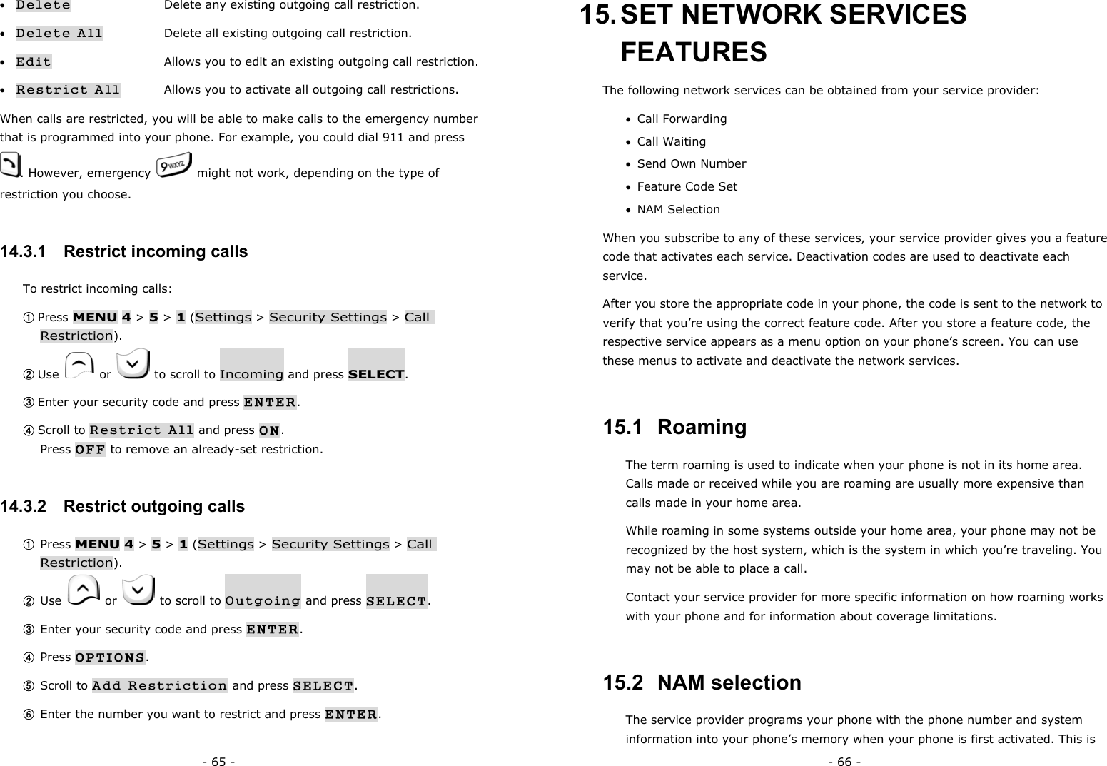 - 65 - &bull; Delete      Delete any existing outgoing call restriction. &bull; Delete All    Delete all existing outgoing call restriction. &bull; Edit      Allows you to edit an existing outgoing call restriction. &bull; Restrict All   Allows you to activate all outgoing call restrictions.     When calls are restricted, you will be able to make calls to the emergency number that is programmed into your phone. For example, you could dial 911 and press . However, emergency    might not work, depending on the type of restriction you choose. 14.3.1   Restrict incoming calls To restrict incoming calls: ① Press MENU 4 > 5 > 1 (Settings > Security Settings > Call Restriction). ② Use   or    to scroll to Incoming and press SELECT. ③ Enter your security code and press ENTER. ④ Scroll to Restrict All and press ON.                                           Press OFF to remove an already-set restriction. 14.3.2   Restrict outgoing calls ① Press MENU 4 > 5 > 1 (Settings > Security Settings > Call Restriction). ② Use   or    to scroll to Outgoing and press SELECT. ③ Enter your security code and press ENTER. ④ Press OPTIONS. ⑤ Scroll to Add Restriction and press SELECT. ⑥ Enter the number you want to restrict and press ENTER. - 66 - 15. SET NETWORK SERVICES FEATURES The following network services can be obtained from your service provider: &bull;  Call Forwarding &bull;  Call Waiting &bull;  Send Own Number &bull;  Feature Code Set &bull;  NAM Selection   When you subscribe to any of these services, your service provider gives you a feature code that activates each service. Deactivation codes are used to deactivate each service. After you store the appropriate code in your phone, the code is sent to the network to verify that you&rsquo;re using the correct feature code. After you store a feature code, the respective service appears as a menu option on your phone&rsquo;s screen. You can use these menus to activate and deactivate the network services. 15.1  Roaming The term roaming is used to indicate when your phone is not in its home area. Calls made or received while you are roaming are usually more expensive than calls made in your home area. While roaming in some systems outside your home area, your phone may not be recognized by the host system, which is the system in which you&rsquo;re traveling. You may not be able to place a call. Contact your service provider for more specific information on how roaming works with your phone and for information about coverage limitations. 15.2  NAM selection The service provider programs your phone with the phone number and system information into your phone&rsquo;s memory when your phone is first activated. This is 