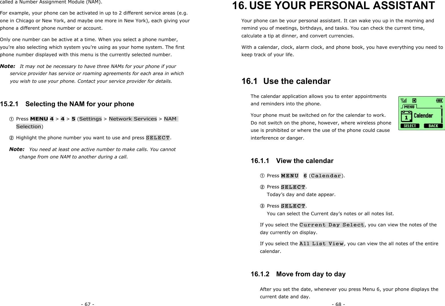 - 67 - called a Number Assignment Module (NAM). For example, your phone can be activated in up to 2 different service areas (e.g. one in Chicago or New York, and maybe one more in New York), each giving your phone a different phone number or account. Only one number can be active at a time. When you select a phone number, you&rsquo;re also selecting which system you&rsquo;re using as your home system. The first phone number displayed with this menu is the currently selected number. Note:   It may not be necessary to have three NAMs for your phone if your service provider has service or roaming agreements for each area in which you wish to use your phone. Contact your service provider for details. 15.2.1   Selecting the NAM for your phone ① Press MENU 4 > 4 > 5 (Settings > Network Services > NAM Selection) ② Highlight the phone number you want to use and press SELECT. Note:    You need at least one active number to make calls. You cannot change from one NAM to another during a call. - 68 - 16. USE YOUR PERSONAL ASSISTANT Your phone can be your personal assistant. It can wake you up in the morning and remind you of meetings, birthdays, and tasks. You can check the current time, calculate a tip at dinner, and convert currencies. With a calendar, clock, alarm clock, and phone book, you have everything you need to keep track of your life. 16.1  Use the calendar The calendar application allows you to enter appointments and reminders into the phone. Your phone must be switched on for the calendar to work. Do not switch on the phone, however, where wireless phone use is prohibited or where the use of the phone could cause interference or danger. 16.1.1   View the calendar ① Press MENU  6 (Calendar). ② Press SELECT.                                                                Today&rsquo;s day and date appear. ③ Press SELECT.                                                                  You can select the Current day&rsquo;s notes or all notes list. If you select the Current Day Select, you can view the notes of the day currently on display. If you select the All List View, you can view the all notes of the entire calendar. 16.1.2   Move from day to day After you set the date, whenever you press Menu 6, your phone displays the current date and day. 