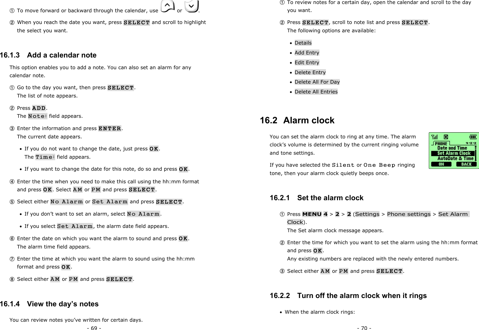 - 69 - ① To move forward or backward through the calendar, use   or  . ② When you reach the date you want, press SELECT and scroll to highlight the select you want. 16.1.3   Add a calendar note This option enables you to add a note. You can also set an alarm for any calendar note. ① Go to the day you want, then press SELECT.                                      The list of note appears. ② Press ADD.                                                                         The Note: field appears. ③ Enter the information and press ENTER.                                           The current date appears. &bull;  If you do not want to change the date, just press OK.                            The Time: field appears. &bull;  If you want to change the date for this note, do so and press OK. ④ Enter the time when you need to make this call using the hh:mm format and press OK. Select AM or PM and press SELECT. ⑤ Select either No Alarm or Set Alarm and press SELECT. &bull;  If you don&rsquo;t want to set an alarm, select No Alarm. &bull;  If you select Set Alarm, the alarm date field appears. ⑥ Enter the date on which you want the alarm to sound and press OK.                The alarm time field appears. ⑦ Enter the time at which you want the alarm to sound using the hh:mm format and press OK. ⑧ Select either AM or PM and press SELECT. 16.1.4   View the day&rsquo;s notes You can review notes you&rsquo;ve written for certain days. - 70 - ① To review notes for a certain day, open the calendar and scroll to the day you want. ② Press SELECT, scroll to note list and press SELECT.                       The following options are available: &bull;  Details &bull;  Add Entry &bull;  Edit Entry &bull;  Delete Entry &bull;  Delete All For Day &bull;  Delete All Entries 16.2  Alarm clock You can set the alarm clock to ring at any time. The alarm clock&rsquo;s volume is determined by the current ringing volume and tone settings.   If you have selected the Silent or One Beep ringing tone, then your alarm clock quietly beeps once. 16.2.1   Set the alarm clock ① Press MENU 4 > 2 > 2 (Settings > Phone settings > Set Alarm Clock).                                                                              The Set alarm clock message appears. ② Enter the time for which you want to set the alarm using the hh:mm format and press OK.                                                                       Any existing numbers are replaced with the newly entered numbers. ③ Select either AM or PM and press SELECT. 16.2.2   Turn off the alarm clock when it rings &bull;  When the alarm clock rings: 