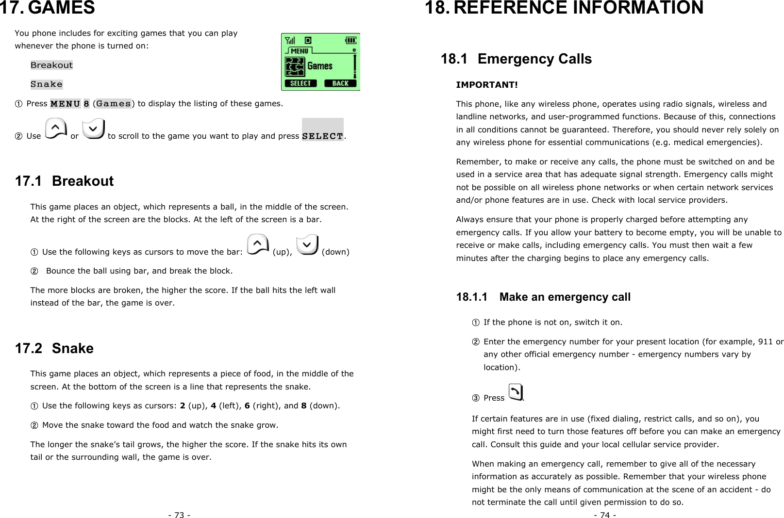 - 73 - 17. GAMES You phone includes for exciting games that you can play whenever the phone is turned on: Breakout Snake ① Press MENU 8 (Games) to display the listing of these games. ② Use   or    to scroll to the game you want to play and press SELECT. 17.1  Breakout This game places an object, which represents a ball, in the middle of the screen. At the right of the screen are the blocks. At the left of the screen is a bar. ① Use the following keys as cursors to move the bar:   (up),   (down) ②   Bounce the ball using bar, and break the block. The more blocks are broken, the higher the score. If the ball hits the left wall instead of the bar, the game is over. 17.2  Snake This game places an object, which represents a piece of food, in the middle of the screen. At the bottom of the screen is a line that represents the snake. ① Use the following keys as cursors: 2 (up), 4 (left), 6 (right), and 8 (down). ② Move the snake toward the food and watch the snake grow. The longer the snake&rsquo;s tail grows, the higher the score. If the snake hits its own tail or the surrounding wall, the game is over. - 74 - 18. REFERENCE  INFORMATION 18.1  Emergency Calls IMPORTANT! This phone, like any wireless phone, operates using radio signals, wireless and landline networks, and user-programmed functions. Because of this, connections in all conditions cannot be guaranteed. Therefore, you should never rely solely on any wireless phone for essential communications (e.g. medical emergencies). Remember, to make or receive any calls, the phone must be switched on and be used in a service area that has adequate signal strength. Emergency calls might not be possible on all wireless phone networks or when certain network services and/or phone features are in use. Check with local service providers. Always ensure that your phone is properly charged before attempting any emergency calls. If you allow your battery to become empty, you will be unable to receive or make calls, including emergency calls. You must then wait a few minutes after the charging begins to place any emergency calls.   18.1.1   Make an emergency call ① If the phone is not on, switch it on. ② Enter the emergency number for your present location (for example, 911 or any other official emergency number - emergency numbers vary by location). ③ Press  . If certain features are in use (fixed dialing, restrict calls, and so on), you might first need to turn those features off before you can make an emergency call. Consult this guide and your local cellular service provider. When making an emergency call, remember to give all of the necessary information as accurately as possible. Remember that your wireless phone might be the only means of communication at the scene of an accident - do not terminate the call until given permission to do so. 