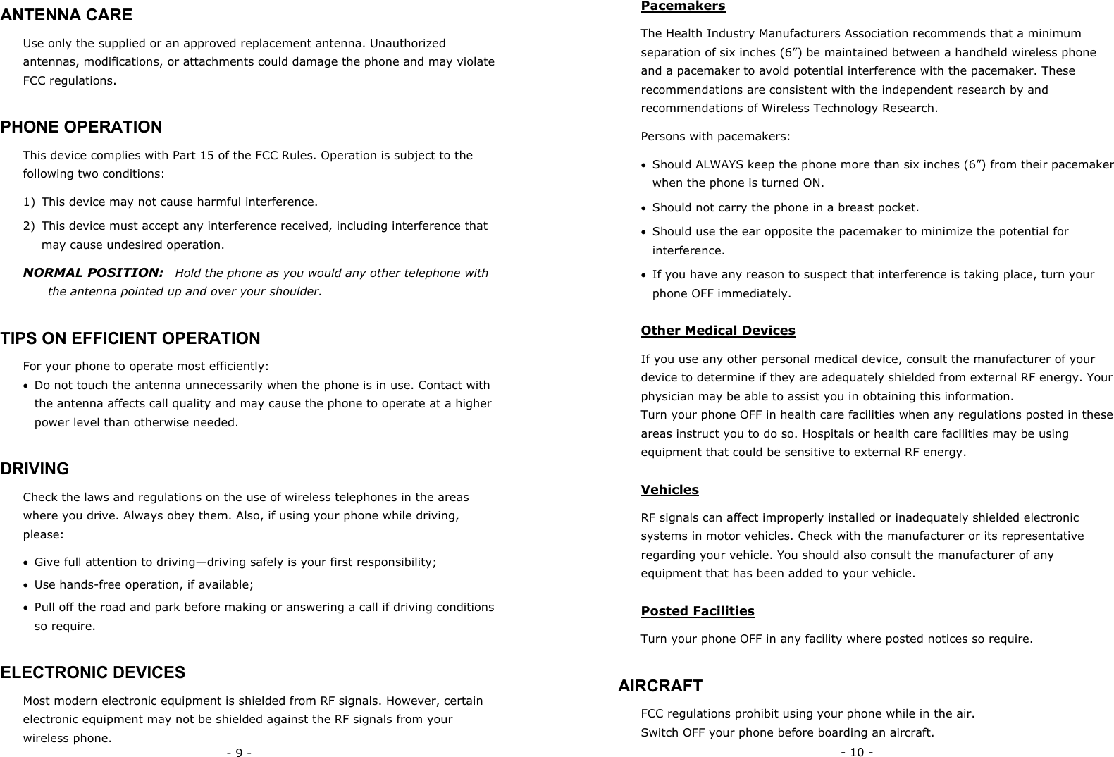 - 9 - ANTENNA CARE Use only the supplied or an approved replacement antenna. Unauthorized antennas, modifications, or attachments could damage the phone and may violate FCC regulations. PHONE OPERATION This device complies with Part 15 of the FCC Rules. Operation is subject to the following two conditions:  1)  This device may not cause harmful interference. 2)  This device must accept any interference received, including interference that may cause undesired operation. NORMAL POSITION:    Hold the phone as you would any other telephone with the antenna pointed up and over your shoulder. TIPS ON EFFICIENT OPERATION For your phone to operate most efficiently: &bull;  Do not touch the antenna unnecessarily when the phone is in use. Contact with the antenna affects call quality and may cause the phone to operate at a higher power level than otherwise needed. DRIVING Check the laws and regulations on the use of wireless telephones in the areas where you drive. Always obey them. Also, if using your phone while driving, please: &bull;  Give full attention to driving&mdash;driving safely is your first responsibility; &bull;  Use hands-free operation, if available; &bull;  Pull off the road and park before making or answering a call if driving conditions so require. ELECTRONIC DEVICES Most modern electronic equipment is shielded from RF signals. However, certain electronic equipment may not be shielded against the RF signals from your wireless phone. - 10 - Pacemakers The Health Industry Manufacturers Association recommends that a minimum separation of six inches (6&rdquo;) be maintained between a handheld wireless phone and a pacemaker to avoid potential interference with the pacemaker. These recommendations are consistent with the independent research by and recommendations of Wireless Technology Research.   Persons with pacemakers: &bull;  Should ALWAYS keep the phone more than six inches (6&rdquo;) from their pacemaker when the phone is turned ON. &bull;  Should not carry the phone in a breast pocket. &bull;  Should use the ear opposite the pacemaker to minimize the potential for interference. &bull;  If you have any reason to suspect that interference is taking place, turn your phone OFF immediately. Other Medical Devices If you use any other personal medical device, consult the manufacturer of your device to determine if they are adequately shielded from external RF energy. Your physician may be able to assist you in obtaining this information. Turn your phone OFF in health care facilities when any regulations posted in these areas instruct you to do so. Hospitals or health care facilities may be using equipment that could be sensitive to external RF energy. Vehicles RF signals can affect improperly installed or inadequately shielded electronic systems in motor vehicles. Check with the manufacturer or its representative regarding your vehicle. You should also consult the manufacturer of any equipment that has been added to your vehicle. Posted Facilities Turn your phone OFF in any facility where posted notices so require. AIRCRAFT FCC regulations prohibit using your phone while in the air. Switch OFF your phone before boarding an aircraft. 