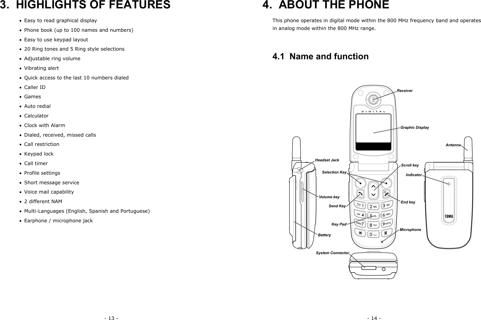 - 13 - 3.  HIGHLIGHTS OF FEATURES &bull;  Easy to read graphical display &bull;  Phone book (up to 100 names and numbers) &bull;  Easy to use keypad layout &bull;  20 Ring tones and 5 Ring style selections &bull;  Adjustable ring volume &bull;  Vibrating alert &bull;  Quick access to the last 10 numbers dialed &bull;  Caller ID &bull;  Games &bull;  Auto redial &bull;  Calculator &bull;  Clock with Alarm &bull;  Dialed, received, missed calls &bull;  Call restriction &bull;  Keypad lock &bull;  Call timer &bull;  Profile settings &bull;  Short message service &bull;  Voice mail capability &bull;  2 different NAM &bull;  Multi-Languages (English, Spanish and Portuguese) &bull;  Earphone / microphone jack - 14 - 4.  ABOUT THE PHONE   This phone operates in digital mode within the 800 MHz frequency band and operates in analog mode within the 800 MHz range. 4.1  Name and function 