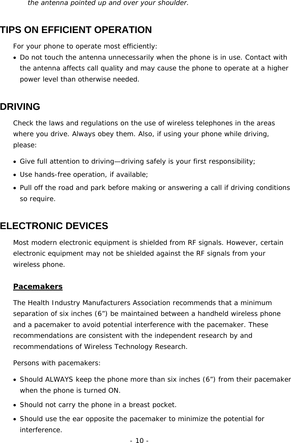 - 10 - the antenna pointed up and over your shoulder. TIPS ON EFFICIENT OPERATION For your phone to operate most efficiently: &bull;  Do not touch the antenna unnecessarily when the phone is in use. Contact with the antenna affects call quality and may cause the phone to operate at a higher power level than otherwise needed. DRIVING Check the laws and regulations on the use of wireless telephones in the areas where you drive. Always obey them. Also, if using your phone while driving, please: &bull;  Give full attention to driving&mdash;driving safely is your first responsibility; &bull;  Use hands-free operation, if available; &bull;  Pull off the road and park before making or answering a call if driving conditions so require. ELECTRONIC DEVICES Most modern electronic equipment is shielded from RF signals. However, certain electronic equipment may not be shielded against the RF signals from your wireless phone. Pacemakers The Health Industry Manufacturers Association recommends that a minimum separation of six inches (6&rdquo;) be maintained between a handheld wireless phone and a pacemaker to avoid potential interference with the pacemaker. These recommendations are consistent with the independent research by and recommendations of Wireless Technology Research.  Persons with pacemakers: &bull;  Should ALWAYS keep the phone more than six inches (6&rdquo;) from their pacemaker when the phone is turned ON. &bull;  Should not carry the phone in a breast pocket. &bull;  Should use the ear opposite the pacemaker to minimize the potential for interference. 