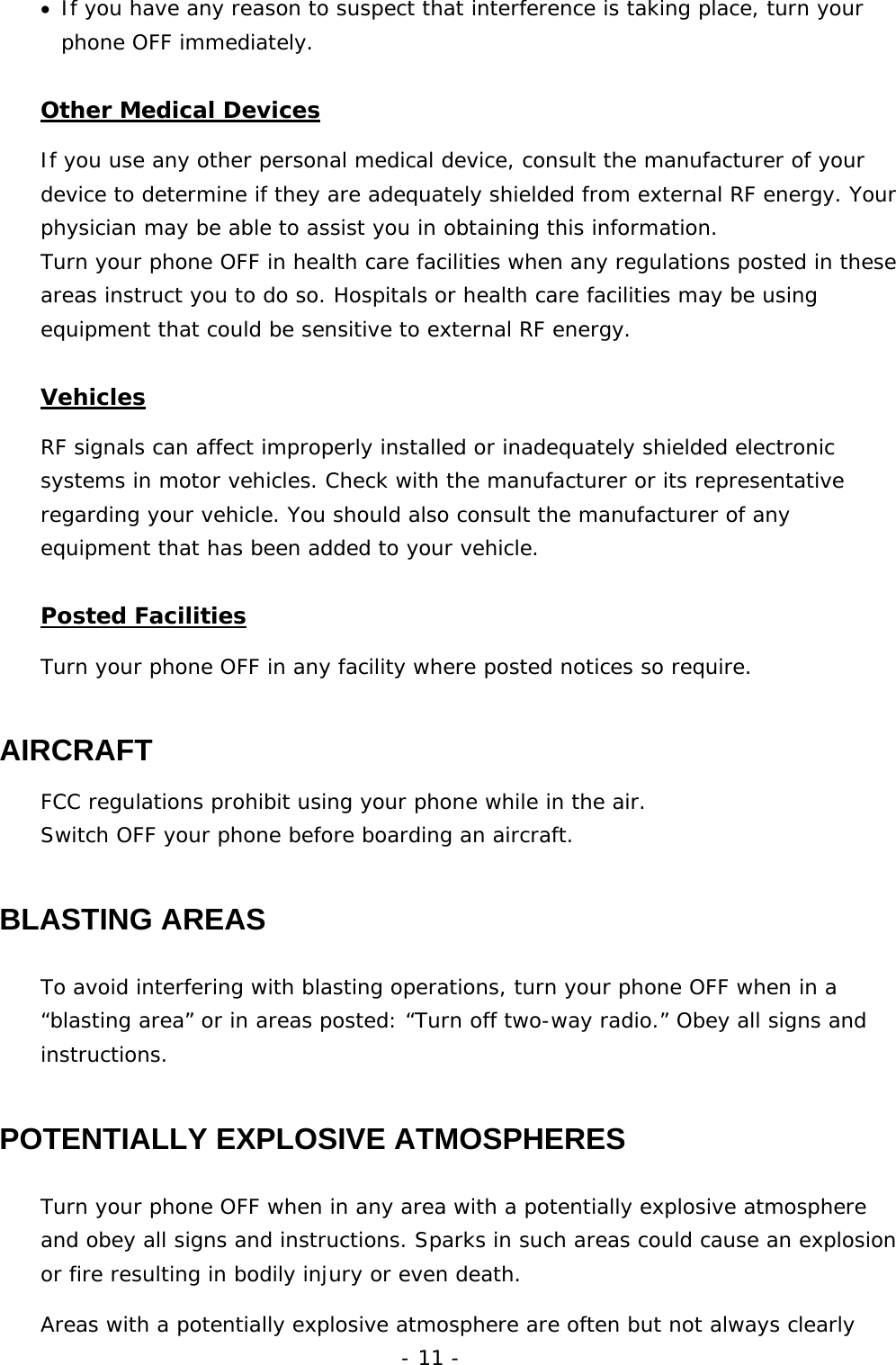 - 11 - &bull;  If you have any reason to suspect that interference is taking place, turn your phone OFF immediately. Other Medical Devices If you use any other personal medical device, consult the manufacturer of your device to determine if they are adequately shielded from external RF energy. Your physician may be able to assist you in obtaining this information. Turn your phone OFF in health care facilities when any regulations posted in these areas instruct you to do so. Hospitals or health care facilities may be using equipment that could be sensitive to external RF energy. Vehicles RF signals can affect improperly installed or inadequately shielded electronic systems in motor vehicles. Check with the manufacturer or its representative regarding your vehicle. You should also consult the manufacturer of any equipment that has been added to your vehicle. Posted Facilities Turn your phone OFF in any facility where posted notices so require. AIRCRAFT FCC regulations prohibit using your phone while in the air. Switch OFF your phone before boarding an aircraft. BLASTING AREAS To avoid interfering with blasting operations, turn your phone OFF when in a &ldquo;blasting area&rdquo; or in areas posted: &ldquo;Turn off two-way radio.&rdquo; Obey all signs and instructions. POTENTIALLY EXPLOSIVE ATMOSPHERES Turn your phone OFF when in any area with a potentially explosive atmosphere and obey all signs and instructions. Sparks in such areas could cause an explosion or fire resulting in bodily injury or even death. Areas with a potentially explosive atmosphere are often but not always clearly 