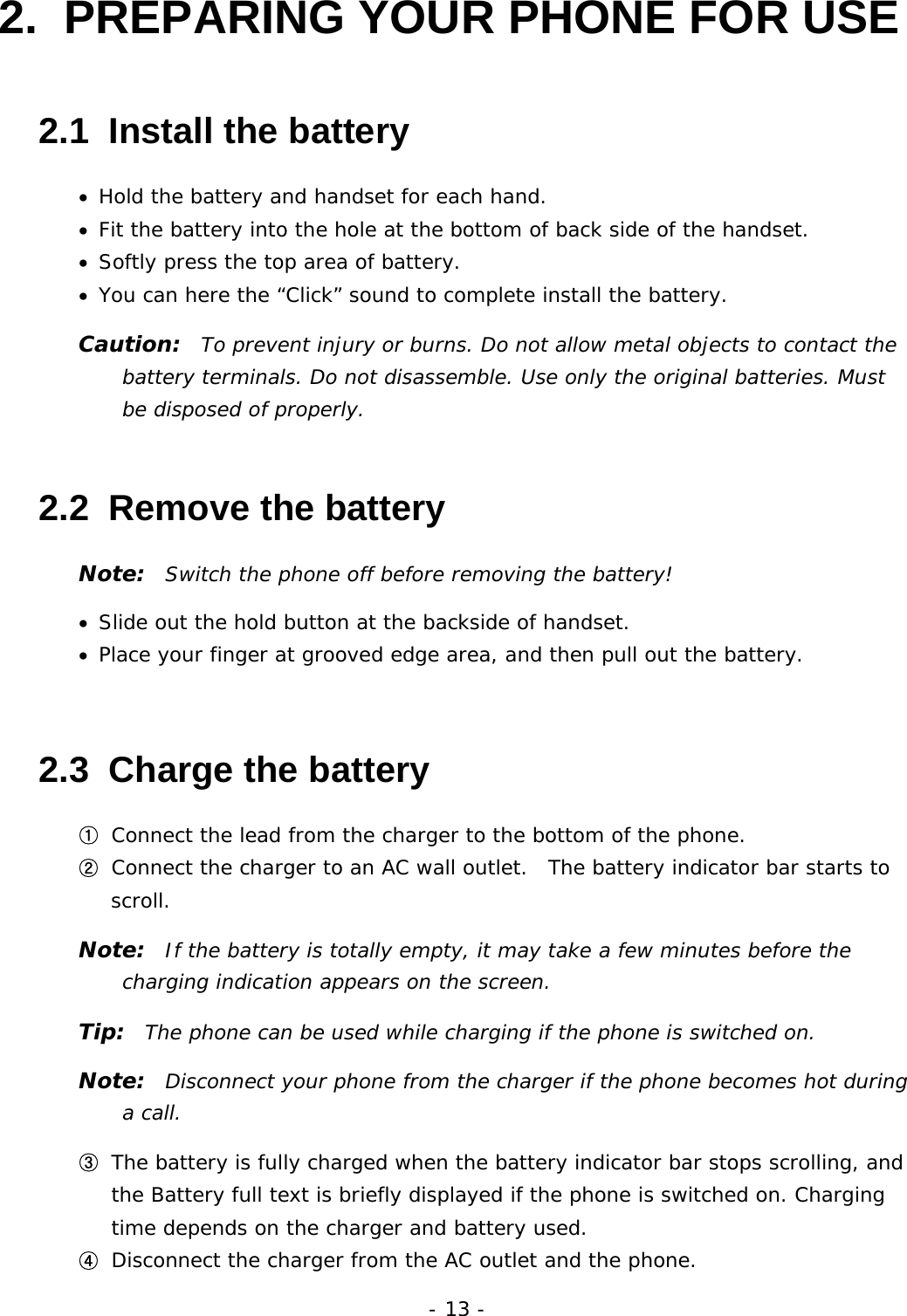 - 13 - 2.  PREPARING YOUR PHONE FOR USE 2.1  Install the battery &bull;  Hold the battery and handset for each hand. &bull;  Fit the battery into the hole at the bottom of back side of the handset. &bull;  Softly press the top area of battery. &bull;  You can here the &ldquo;Click&rdquo; sound to complete install the battery. Caution:  To prevent injury or burns. Do not allow metal objects to contact the battery terminals. Do not disassemble. Use only the original batteries. Must be disposed of properly. 2.2  Remove the battery Note:  Switch the phone off before removing the battery! &bull;  Slide out the hold button at the backside of handset. &bull;  Place your finger at grooved edge area, and then pull out the battery. 2.3  Charge the battery ①  Connect the lead from the charger to the bottom of the phone. ②  Connect the charger to an AC wall outlet.  The battery indicator bar starts to scroll. Note:  If the battery is totally empty, it may take a few minutes before the charging indication appears on the screen. Tip:  The phone can be used while charging if the phone is switched on. Note:  Disconnect your phone from the charger if the phone becomes hot during a call. ③  The battery is fully charged when the battery indicator bar stops scrolling, and the Battery full text is briefly displayed if the phone is switched on. Charging time depends on the charger and battery used. ④  Disconnect the charger from the AC outlet and the phone. 