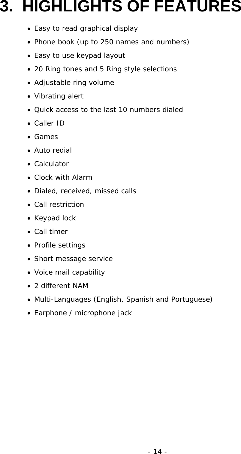 - 14 - 3.  HIGHLIGHTS OF FEATURES &bull;  Easy to read graphical display &bull;  Phone book (up to 250 names and numbers) &bull;  Easy to use keypad layout &bull;  20 Ring tones and 5 Ring style selections &bull;  Adjustable ring volume &bull;  Vibrating alert &bull;  Quick access to the last 10 numbers dialed &bull;  Caller ID &bull;  Games &bull;  Auto redial &bull;  Calculator &bull;  Clock with Alarm &bull;  Dialed, received, missed calls &bull;  Call restriction &bull;  Keypad lock &bull;  Call timer &bull;  Profile settings &bull;  Short message service &bull;  Voice mail capability &bull;  2 different NAM &bull;  Multi-Languages (English, Spanish and Portuguese) &bull;  Earphone / microphone jack 