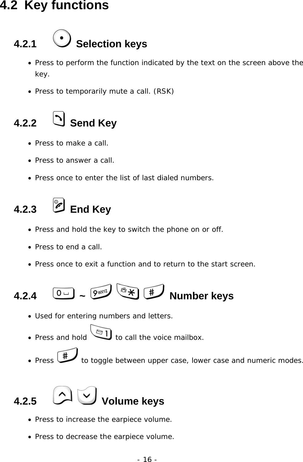 - 16 - 4.2  Key functions 4.2.1    Selection keys &bull;  Press to perform the function indicated by the text on the screen above the key. &bull;  Press to temporarily mute a call. (RSK) 4.2.2    Send Key &bull;  Press to make a call. &bull;  Press to answer a call. &bull;  Press once to enter the list of last dialed numbers. 4.2.3    End Key &bull;  Press and hold the key to switch the phone on or off. &bull;  Press to end a call. &bull;  Press once to exit a function and to return to the start screen. 4.2.4    ~       Number keys &bull;  Used for entering numbers and letters. &bull;  Press and hold   to call the voice mailbox. &bull;  Press   to toggle between upper case, lower case and numeric modes. 4.2.5     Volume keys &bull;  Press to increase the earpiece volume. &bull;  Press to decrease the earpiece volume.     