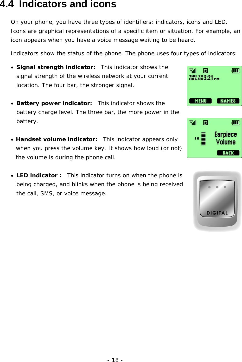 - 18 - 4.4  Indicators and icons On your phone, you have three types of identifiers: indicators, icons and LED. Icons are graphical representations of a specific item or situation. For example, an icon appears when you have a voice message waiting to be heard. Indicators show the status of the phone. The phone uses four types of indicators: &bull;  Signal strength indicator:  This indicator shows the signal strength of the wireless network at your current location. The four bar, the stronger signal.  &bull;  Battery power indicator:  This indicator shows the battery charge level. The three bar, the more power in the battery. &bull;  Handset volume indicator:  This indicator appears only when you press the volume key. It shows how loud (or not) the volume is during the phone call.  &bull;  LED indicator :  This indicator turns on when the phone is being charged, and blinks when the phone is being received the call, SMS, or voice message.            