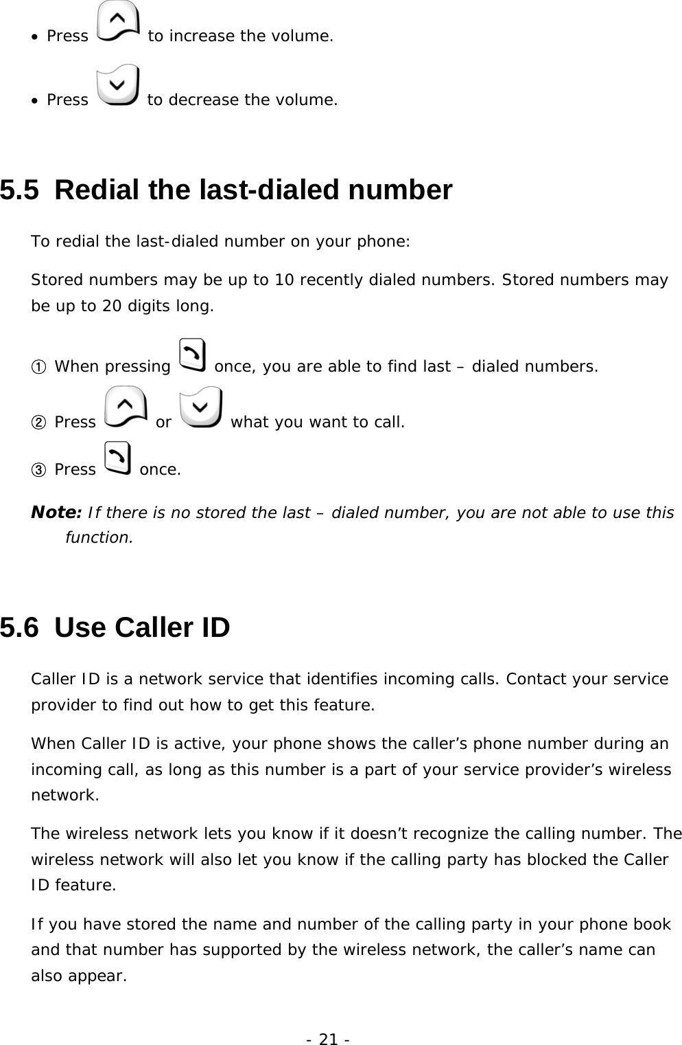 - 21 - &bull;  Press   to increase the volume. &bull;  Press   to decrease the volume. 5.5  Redial the last-dialed number To redial the last-dialed number on your phone: Stored numbers may be up to 10 recently dialed numbers. Stored numbers may be up to 20 digits long. ① When pressing   once, you are able to find last &ndash; dialed numbers. ② Press   or   what you want to call. ③ Press   once. Note: If there is no stored the last &ndash; dialed number, you are not able to use this function. 5.6  Use Caller ID Caller ID is a network service that identifies incoming calls. Contact your service provider to find out how to get this feature. When Caller ID is active, your phone shows the caller&rsquo;s phone number during an incoming call, as long as this number is a part of your service provider&rsquo;s wireless network. The wireless network lets you know if it doesn&rsquo;t recognize the calling number. The wireless network will also let you know if the calling party has blocked the Caller ID feature. If you have stored the name and number of the calling party in your phone book and that number has supported by the wireless network, the caller&rsquo;s name can also appear. 