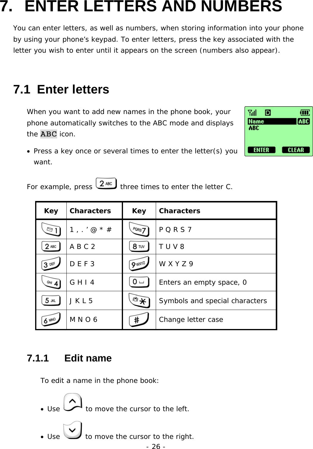 - 26 - 7.  ENTER LETTERS AND NUMBERS   You can enter letters, as well as numbers, when storing information into your phone by using your phone&rsquo;s keypad. To enter letters, press the key associated with the letter you wish to enter until it appears on the screen (numbers also appear).   7.1  Enter letters When you want to add new names in the phone book, your phone automatically switches to the ABC mode and displays the ABC icon. &bull;  Press a key once or several times to enter the letter(s) you want. For example, press   three times to enter the letter C. Key Characters  Key Characters  1 , . &rsquo; @ * #   P Q R S 7  A B C 2   T U V 8  D E F 3   W X Y Z 9  G H I 4   Enters an empty space, 0  J K L 5   Symbols and special characters  M N O 6   Change letter case 7.1.1   Edit name To edit a name in the phone book: &bull;  Use   to move the cursor to the left. &bull;  Use   to move the cursor to the right. 