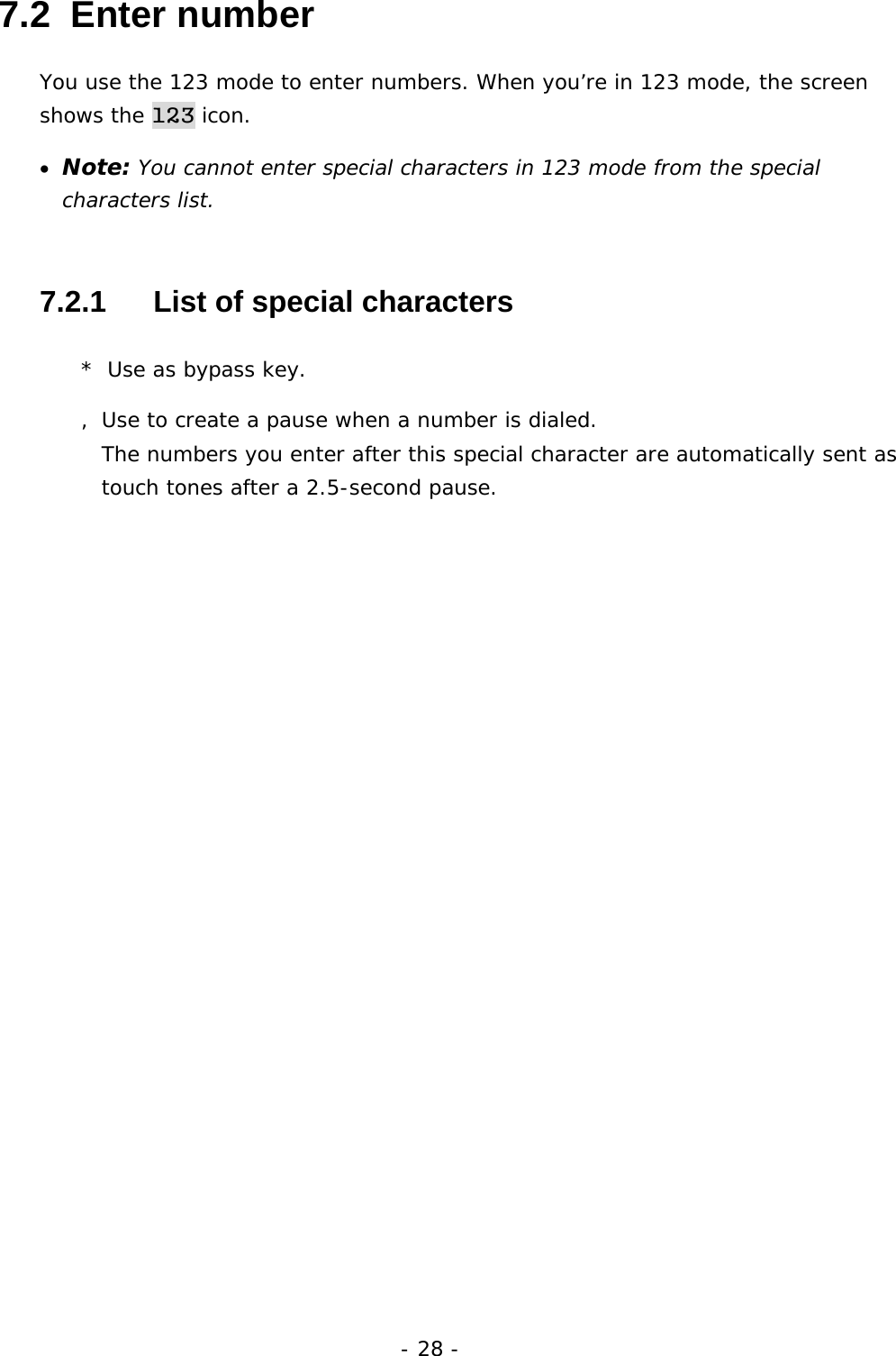 - 28 - 7.2  Enter number You use the 123 mode to enter numbers. When you&rsquo;re in 123 mode, the screen shows the 123 icon. &bull;  Note: You cannot enter special characters in 123 mode from the special characters list. 7.2.1   List of special characters *  Use as bypass key. , Use to create a pause when a number is dialed.                          The numbers you enter after this special character are automatically sent as touch tones after a 2.5-second pause. 