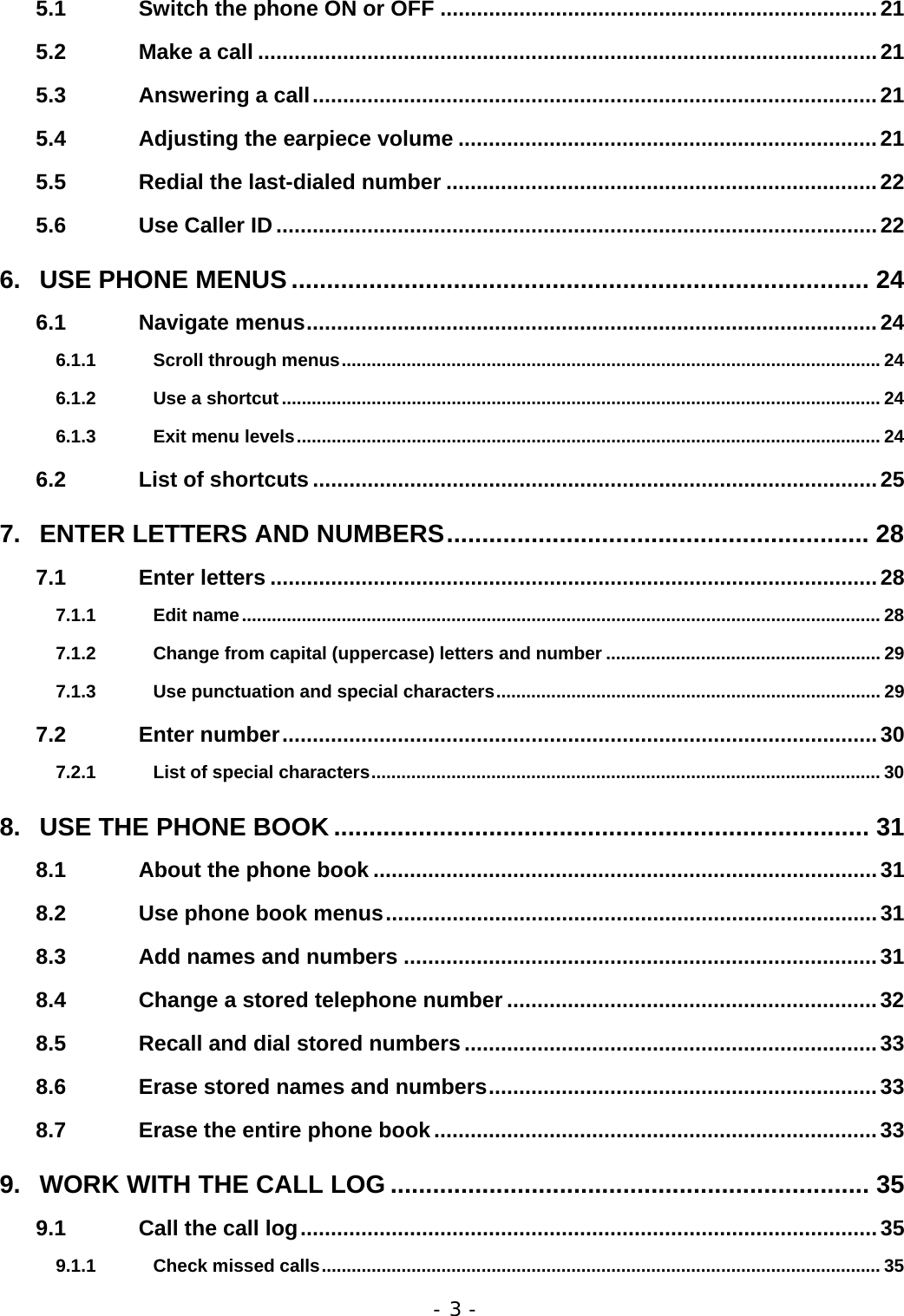 - 3 - 5.1 Switch the phone ON or OFF ........................................................................21 5.2 Make a call ......................................................................................................21 5.3 Answering a call.............................................................................................21 5.4 Adjusting the earpiece volume .....................................................................21 5.5 Redial the last-dialed number .......................................................................22 5.6 Use Caller ID...................................................................................................22 6. USE PHONE MENUS .................................................................................. 24 6.1 Navigate menus..............................................................................................24 6.1.1 Scroll through menus............................................................................................................24 6.1.2 Use a shortcut ........................................................................................................................ 24 6.1.3 Exit menu levels..................................................................................................................... 24 6.2 List of shortcuts .............................................................................................25 7. ENTER LETTERS AND NUMBERS............................................................ 28 7.1 Enter letters ....................................................................................................28 7.1.1 Edit name................................................................................................................................ 28 7.1.2 Change from capital (uppercase) letters and number ....................................................... 29 7.1.3 Use punctuation and special characters............................................................................. 29 7.2 Enter number..................................................................................................30 7.2.1 List of special characters......................................................................................................30 8. USE THE PHONE BOOK ............................................................................ 31 8.1 About the phone book ...................................................................................31 8.2 Use phone book menus.................................................................................31 8.3 Add names and numbers ..............................................................................31 8.4 Change a stored telephone number .............................................................32 8.5 Recall and dial stored numbers ....................................................................33 8.6 Erase stored names and numbers................................................................33 8.7 Erase the entire phone book.........................................................................33 9. WORK WITH THE CALL LOG .................................................................... 35 9.1 Call the call log...............................................................................................35 9.1.1 Check missed calls................................................................................................................ 35 