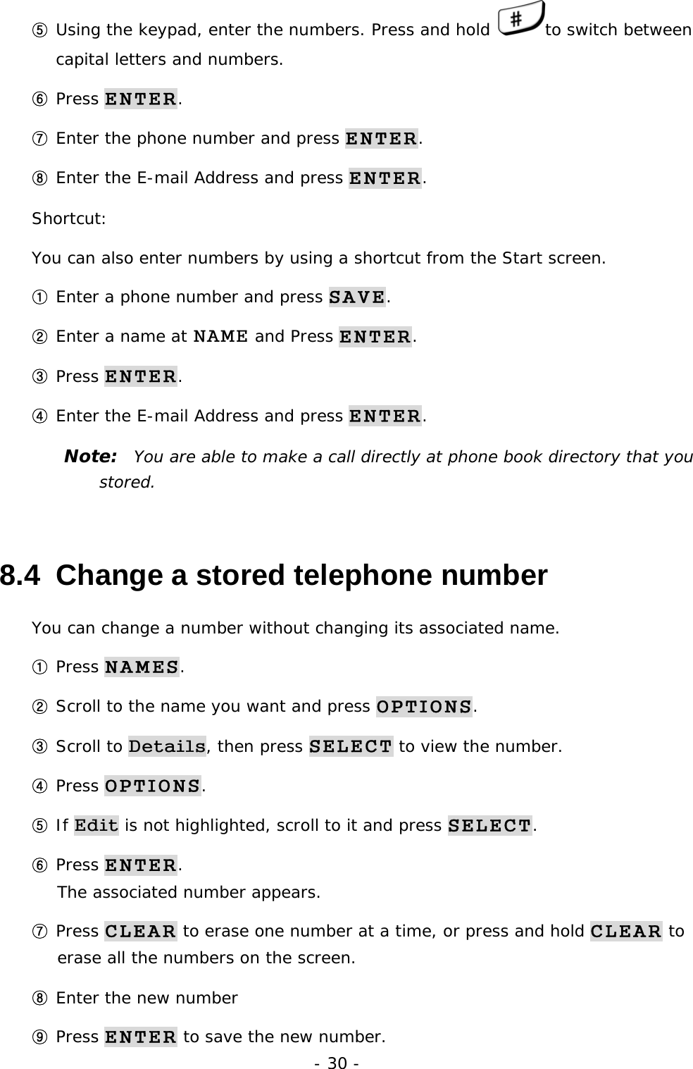 - 30 - ⑤ Using the keypad, enter the numbers. Press and hold  to switch between capital letters and numbers. ⑥ Press ENTER. ⑦ Enter the phone number and press ENTER. ⑧ Enter the E-mail Address and press ENTER. Shortcut: You can also enter numbers by using a shortcut from the Start screen. ① Enter a phone number and press SAVE. ② Enter a name at NAME and Press ENTER. ③ Press ENTER. ④ Enter the E-mail Address and press ENTER. Note:  You are able to make a call directly at phone book directory that you stored. 8.4  Change a stored telephone number You can change a number without changing its associated name. ① Press NAMES. ② Scroll to the name you want and press OPTIONS. ③ Scroll to Details, then press SELECT to view the number. ④ Press OPTIONS. ⑤ If Edit is not highlighted, scroll to it and press SELECT. ⑥ Press ENTER.                                                                    The associated number appears. ⑦ Press CLEAR to erase one number at a time, or press and hold CLEAR to erase all the numbers on the screen. ⑧ Enter the new number ⑨ Press ENTER to save the new number. 