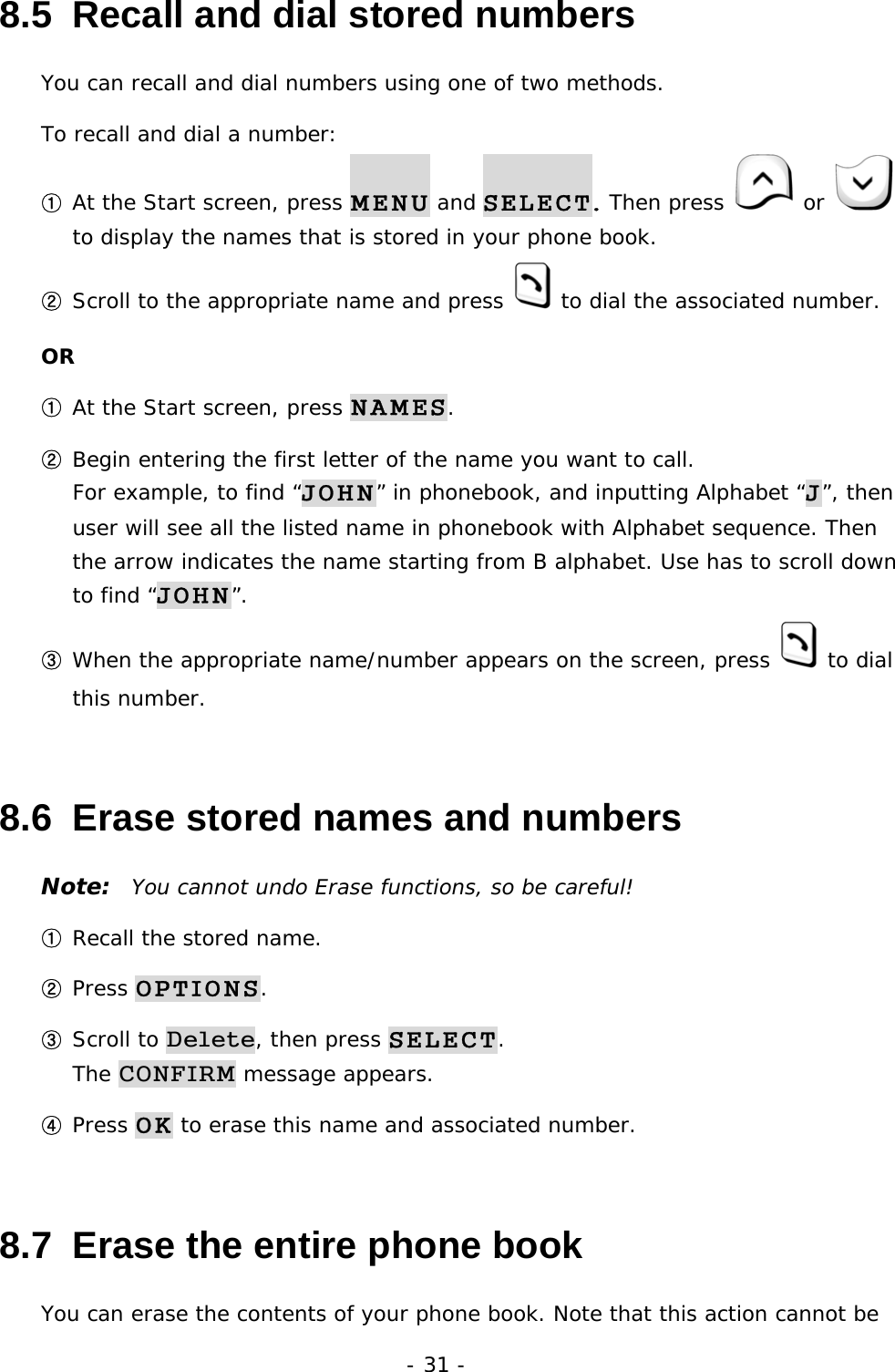 - 31 - 8.5  Recall and dial stored numbers You can recall and dial numbers using one of two methods. To recall and dial a number: ① At the Start screen, press MENU and SELECT. Then press    or   to display the names that is stored in your phone book. ② Scroll to the appropriate name and press  to dial the associated number. OR ① At the Start screen, press NAMES. ② Begin entering the first letter of the name you want to call.                              For example, to find &ldquo;JOHN&rdquo; in phonebook, and inputting Alphabet &ldquo;J&rdquo;, then user will see all the listed name in phonebook with Alphabet sequence. Then the arrow indicates the name starting from B alphabet. Use has to scroll down to find &ldquo;JOHN&rdquo;. ③ When the appropriate name/number appears on the screen, press   to dial this number. 8.6  Erase stored names and numbers Note:  You cannot undo Erase functions, so be careful! ① Recall the stored name. ② Press OPTIONS. ③ Scroll to Delete, then press SELECT.                                                The CONFIRM message appears. ④ Press OK to erase this name and associated number. 8.7  Erase the entire phone book You can erase the contents of your phone book. Note that this action cannot be 