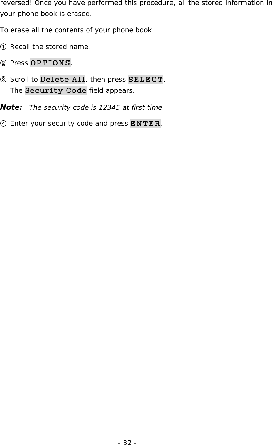 - 32 - reversed! Once you have performed this procedure, all the stored information in your phone book is erased. To erase all the contents of your phone book: ① Recall the stored name. ② Press OPTIONS. ③ Scroll to Delete All, then press SELECT.                                           The Security Code field appears. Note:  The security code is 12345 at first time. ④ Enter your security code and press ENTER. 