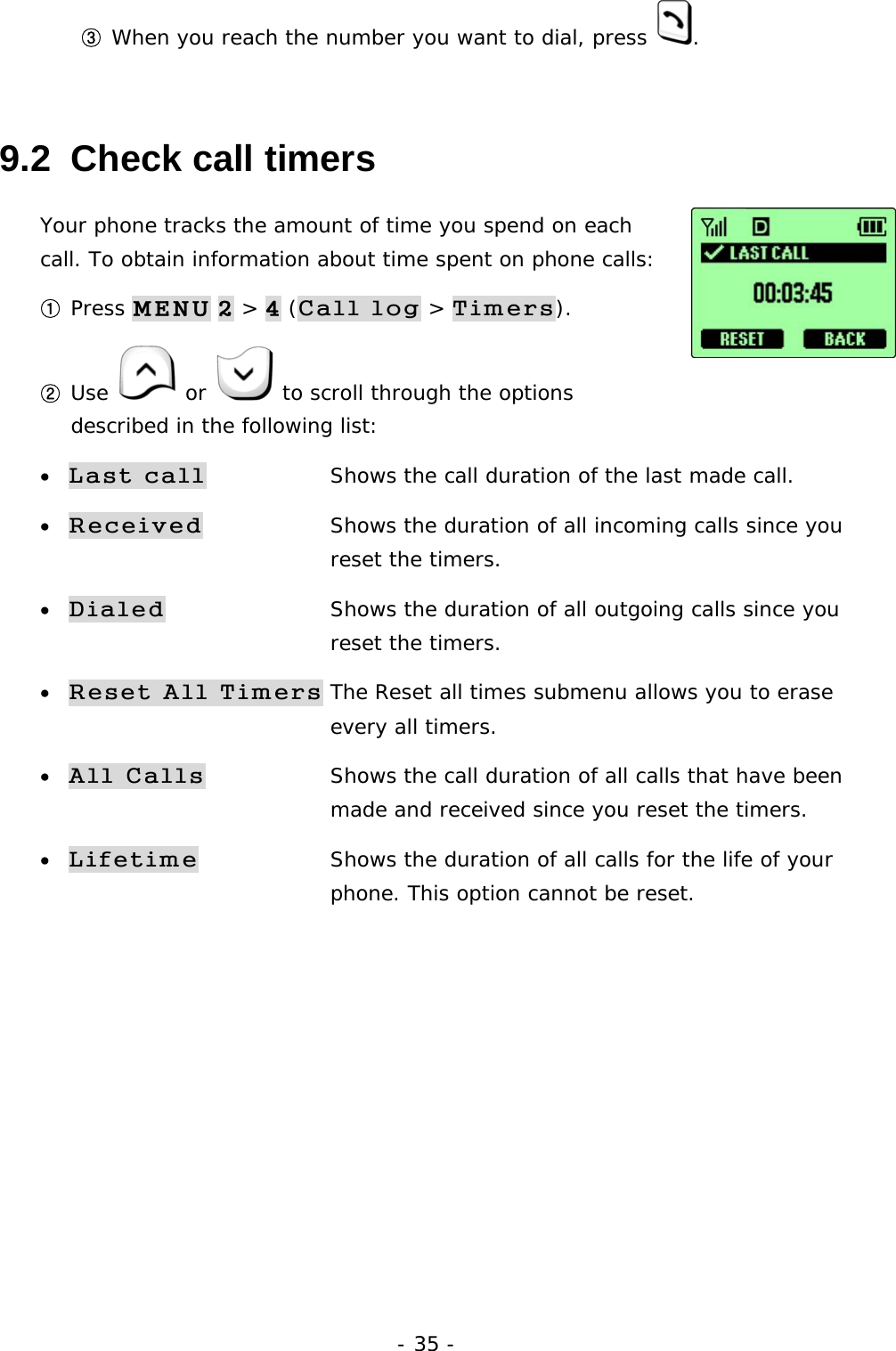 - 35 - ③ When you reach the number you want to dial, press  . 9.2  Check call timers Your phone tracks the amount of time you spend on each call. To obtain information about time spent on phone calls:  ① Press MENU 2 > 4 (Call log > Timers). ② Use   or   to scroll through the options described in the following list: &bull; Last call    Shows the call duration of the last made call. &bull; Received    Shows the duration of all incoming calls since you     reset the timers. &bull; Dialed          Shows the duration of all outgoing calls since you     reset the timers. &bull; Reset All Timers The Reset all times submenu allows you to erase      every all timers.  &bull; All Calls     Shows the call duration of all calls that have been         made and received since you reset the timers. &bull; Lifetime    Shows the duration of all calls for the life of your          phone. This option cannot be reset.      