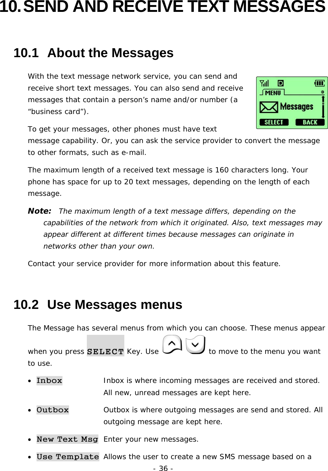 - 36 - 10. SEND AND RECEIVE TEXT MESSAGES 10.1  About the Messages With the text message network service, you can send and receive short text messages. You can also send and receive messages that contain a person&rsquo;s name and/or number (a &ldquo;business card&rdquo;). To get your messages, other phones must have text message capability. Or, you can ask the service provider to convert the message to other formats, such as e-mail. The maximum length of a received text message is 160 characters long. Your phone has space for up to 20 text messages, depending on the length of each message. Note:  The maximum length of a text message differs, depending on the capabilities of the network from which it originated. Also, text messages may appear different at different times because messages can originate in networks other than your own. Contact your service provider for more information about this feature. 10.2  Use Messages menus The Message has several menus from which you can choose. These menus appear when you press SELECT Key. Use    to move to the menu you want to use. &bull; Inbox     Inbox is where incoming messages are received and stored.      All new, unread messages are kept here. &bull; Outbox     Outbox is where outgoing messages are send and stored. All      outgoing message are kept here.  &bull; New Text Msg Enter your new messages. &bull; Use Template  Allows the user to create a new SMS message based on a 