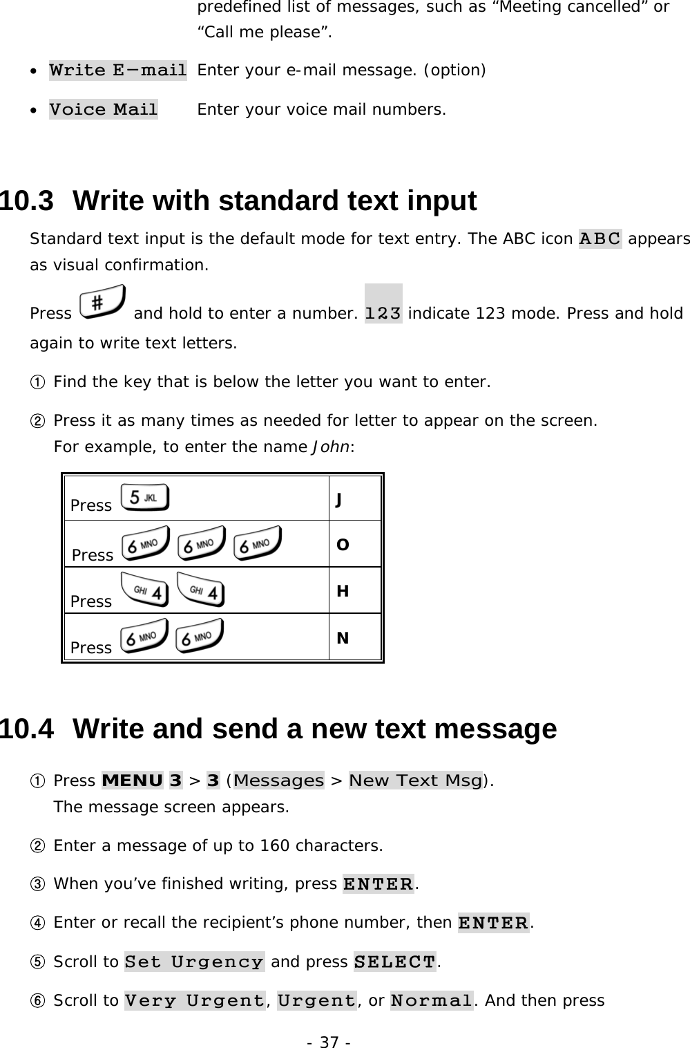 - 37 -       predefined list of messages, such as &ldquo;Meeting cancelled&rdquo; or       &ldquo;Call me please&rdquo;. &bull; Write E-mail  Enter your e-mail message. (option) &bull; Voice Mail   Enter your voice mail numbers.    10.3  Write with standard text input Standard text input is the default mode for text entry. The ABC icon ABC appears as visual confirmation. Press   and hold to enter a number. 123 indicate 123 mode. Press and hold again to write text letters.  ① Find the key that is below the letter you want to enter. ② Press it as many times as needed for letter to appear on the screen.                   For example, to enter the name John: Press   J Press         O Press      H Press      N 10.4  Write and send a new text message ① Press MENU 3 > 3 (Messages > New Text Msg).                                 The message screen appears. ② Enter a message of up to 160 characters. ③ When you&rsquo;ve finished writing, press ENTER. ④ Enter or recall the recipient&rsquo;s phone number, then ENTER. ⑤ Scroll to Set Urgency and press SELECT. ⑥ Scroll to Very Urgent, Urgent, or Normal. And then press 