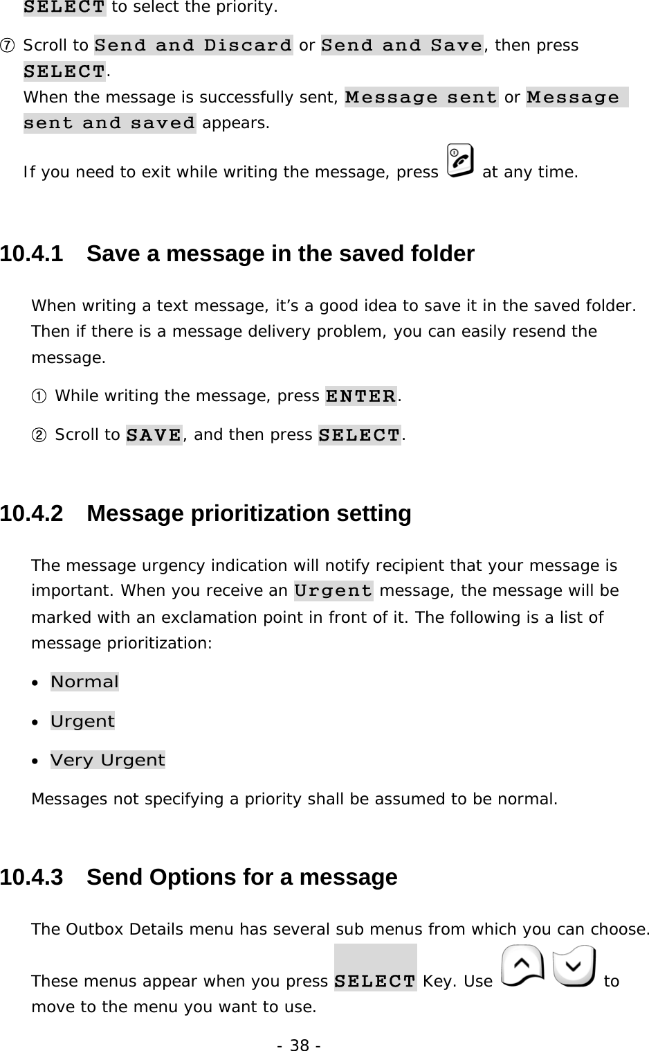 - 38 - SELECT to select the priority. ⑦ Scroll to Send and Discard or Send and Save, then press SELECT.                                                                              When the message is successfully sent, Message sent or Message sent and saved appears.                                                          If you need to exit while writing the message, press   at any time. 10.4.1   Save a message in the saved folder When writing a text message, it&rsquo;s a good idea to save it in the saved folder. Then if there is a message delivery problem, you can easily resend the message. ① While writing the message, press ENTER. ② Scroll to SAVE, and then press SELECT. 10.4.2   Message prioritization setting The message urgency indication will notify recipient that your message is important. When you receive an Urgent message, the message will be marked with an exclamation point in front of it. The following is a list of message prioritization: &bull; Normal &bull; Urgent  &bull; Very Urgent Messages not specifying a priority shall be assumed to be normal. 10.4.3   Send Options for a message The Outbox Details menu has several sub menus from which you can choose. These menus appear when you press SELECT Key. Use    to move to the menu you want to use. 