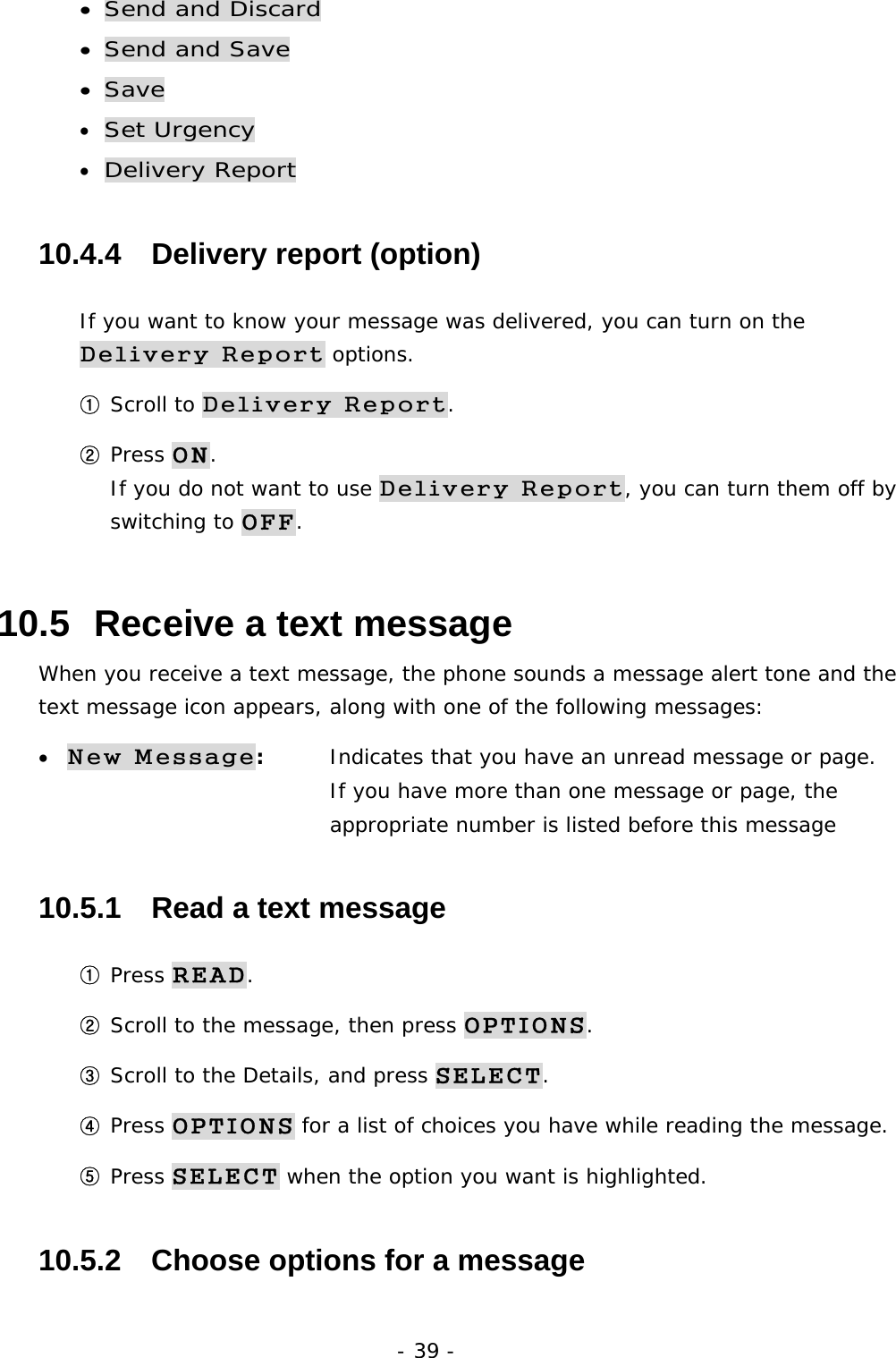 - 39 - &bull; Send and Discard &bull; Send and Save &bull; Save &bull; Set Urgency &bull; Delivery Report 10.4.4   Delivery report (option) If you want to know your message was delivered, you can turn on the Delivery Report options.  ① Scroll to Delivery Report. ② Press ON.                                                                           If you do not want to use Delivery Report, you can turn them off by switching to OFF. 10.5  Receive a text message When you receive a text message, the phone sounds a message alert tone and the text message icon appears, along with one of the following messages: &bull; New Message:   Indicates that you have an unread message or page.        If you have more than one message or page, the          appropriate number is listed before this message 10.5.1   Read a text message ① Press READ. ② Scroll to the message, then press OPTIONS. ③ Scroll to the Details, and press SELECT. ④ Press OPTIONS for a list of choices you have while reading the message. ⑤ Press SELECT when the option you want is highlighted. 10.5.2   Choose options for a message 