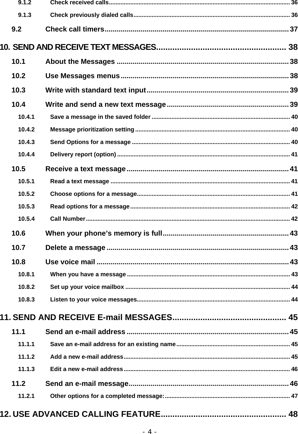 - 4 - 9.1.2 Check received calls.............................................................................................................. 36 9.1.3 Check previously dialed calls............................................................................................... 36 9.2 Check call timers............................................................................................37 10. SEND AND RECEIVE TEXT MESSAGES........................................................ 38 10.1 About the Messages ......................................................................................38 10.2 Use Messages menus....................................................................................38 10.3 Write with standard text input.......................................................................39 10.4 Write and send a new text message.............................................................39 10.4.1 Save a message in the saved folder .................................................................................... 40 10.4.2 Message prioritization setting .............................................................................................. 40 10.4.3 Send Options for a message ................................................................................................ 40 10.4.4 Delivery report (option) ......................................................................................................... 41 10.5 Receive a text message.................................................................................41 10.5.1 Read a text message .............................................................................................................41 10.5.2 Choose options for a message............................................................................................. 41 10.5.3 Read options for a message................................................................................................. 42 10.5.4 Call Number............................................................................................................................ 42 10.6 When your phone&rsquo;s memory is full...............................................................43 10.7 Delete a message ...........................................................................................43 10.8 Use voice mail ................................................................................................43 10.8.1 When you have a message ................................................................................................... 43 10.8.2 Set up your voice mailbox .................................................................................................... 44 10.8.3 Listen to your voice messages............................................................................................. 44 11. SEND AND RECEIVE E-mail MESSAGES................................................. 45 11.1 Send an e-mail address .................................................................................45 11.1.1 Save an e-mail address for an existing name..................................................................... 45 11.1.2 Add a new e-mail address..................................................................................................... 45 11.1.3 Edit a new e-mail address..................................................................................................... 46 11.2 Send an e-mail message................................................................................46 11.2.1 Other options for a completed message:............................................................................ 47 12. USE ADVANCED CALLING FEATURE...................................................... 48 