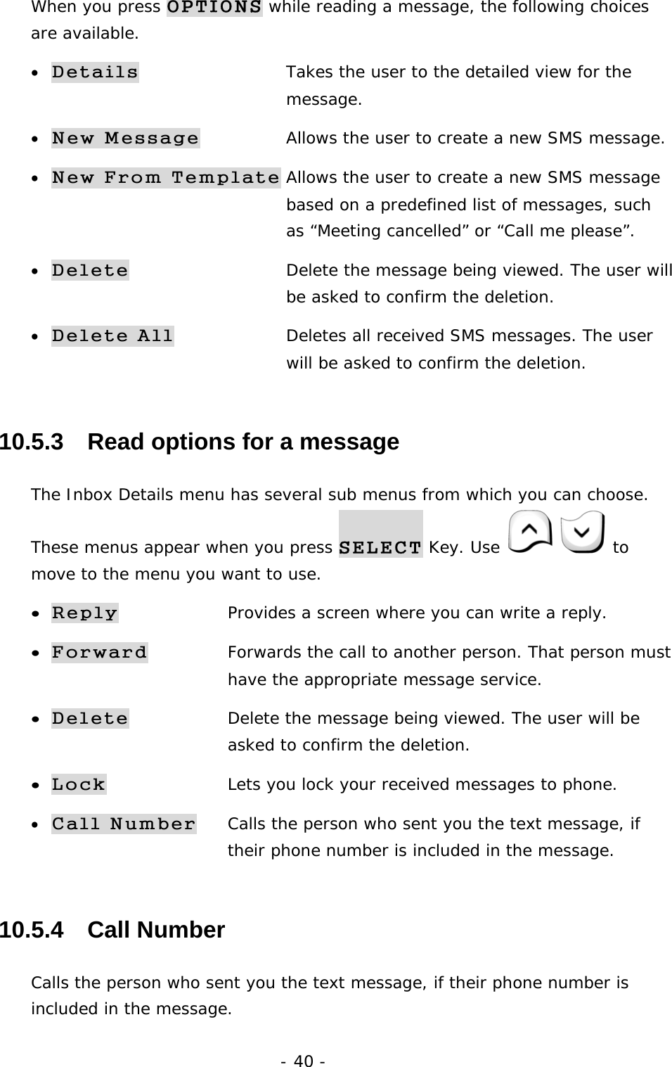 - 40 - When you press OPTIONS while reading a message, the following choices are available. &bull; Details      Takes the user to the detailed view for the     message. &bull; New Message    Allows the user to create a new SMS message. &bull; New From Template Allows the user to create a new SMS message        based on a predefined list of messages, such    as &ldquo;Meeting cancelled&rdquo; or &ldquo;Call me please&rdquo;. &bull; Delete      Delete the message being viewed. The user will        be asked to confirm the deletion. &bull; Delete All    Deletes all received SMS messages. The user        will be asked to confirm the deletion. 10.5.3   Read options for a message The Inbox Details menu has several sub menus from which you can choose. These menus appear when you press SELECT Key. Use    to move to the menu you want to use. &bull; Reply   Provides a screen where you can write a reply. &bull; Forward   Forwards the call to another person. That person must      have the appropriate message service. &bull; Delete   Delete the message being viewed. The user will be      asked to confirm the deletion. &bull; Lock    Lets you lock your received messages to phone. &bull; Call Number Calls the person who sent you the text message, if      their phone number is included in the message. 10.5.4   Call Number Calls the person who sent you the text message, if their phone number is included in the message. 